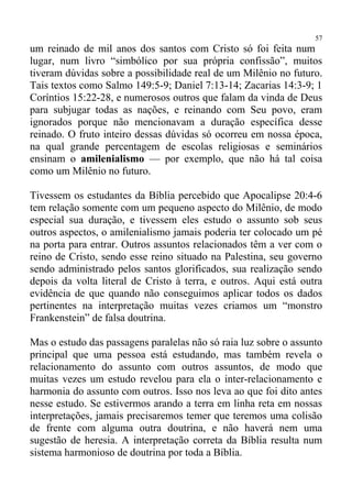 57
um reinado de mil anos dos santos com Cristo só foi feita num
lugar, num livro “simbólico por sua própria confissão”, muitos
tiveram dúvidas sobre a possibilidade real de um Milênio no futuro.
Tais textos como Salmo 149:5-9; Daniel 7:13-14; Zacarias 14:3-9; 1
Coríntios 15:22-28, e numerosos outros que falam da vinda de Deus
para subjugar todas as nações, e reinando com Seu povo, eram
ignorados porque não mencionavam a duração específica desse
reinado. O fruto inteiro dessas dúvidas só ocorreu em nossa época,
na qual grande percentagem de escolas religiosas e seminários
ensinam o amilenialismo — por exemplo, que não há tal coisa
como um Milênio no futuro.

Tivessem os estudantes da Bíblia percebido que Apocalipse 20:4-6
tem relação somente com um pequeno aspecto do Milênio, de modo
especial sua duração, e tivessem eles estudo o assunto sob seus
outros aspectos, o amilenialismo jamais poderia ter colocado um pé
na porta para entrar. Outros assuntos relacionados têm a ver com o
reino de Cristo, sendo esse reino situado na Palestina, seu governo
sendo administrado pelos santos glorificados, sua realização sendo
depois da volta literal de Cristo à terra, e outros. Aqui está outra
evidência de que quando não conseguimos aplicar todos os dados
pertinentes na interpretação muitas vezes criamos um “monstro
Frankenstein” de falsa doutrina.

Mas o estudo das passagens paralelas não só raia luz sobre o assunto
principal que uma pessoa está estudando, mas também revela o
relacionamento do assunto com outros assuntos, de modo que
muitas vezes um estudo revelou para ela o inter-relacionamento e
harmonia do assunto com outros. Isso nos leva ao que foi dito antes
nesse estudo. Se estivermos arando a terra em linha reta em nossas
interpretações, jamais precisaremos temer que teremos uma colisão
de frente com alguma outra doutrina, e não haverá nem uma
sugestão de heresia. A interpretação correta da Bíblia resulta num
sistema harmonioso de doutrina por toda a Bíblia.
 