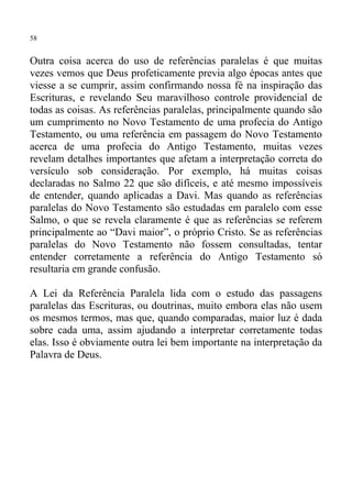 58


Outra coisa acerca do uso de referências paralelas é que muitas
vezes vemos que Deus profeticamente previa algo épocas antes que
viesse a se cumprir, assim confirmando nossa fé na inspiração das
Escrituras, e revelando Seu maravilhoso controle providencial de
todas as coisas. As referências paralelas, principalmente quando são
um cumprimento no Novo Testamento de uma profecia do Antigo
Testamento, ou uma referência em passagem do Novo Testamento
acerca de uma profecia do Antigo Testamento, muitas vezes
revelam detalhes importantes que afetam a interpretação correta do
versículo sob consideração. Por exemplo, há muitas coisas
declaradas no Salmo 22 que são difíceis, e até mesmo impossíveis
de entender, quando aplicadas a Davi. Mas quando as referências
paralelas do Novo Testamento são estudadas em paralelo com esse
Salmo, o que se revela claramente é que as referências se referem
principalmente ao “Davi maior”, o próprio Cristo. Se as referências
paralelas do Novo Testamento não fossem consultadas, tentar
entender corretamente a referência do Antigo Testamento só
resultaria em grande confusão.

A Lei da Referência Paralela lida com o estudo das passagens
paralelas das Escrituras, ou doutrinas, muito embora elas não usem
os mesmos termos, mas que, quando comparadas, maior luz é dada
sobre cada uma, assim ajudando a interpretar corretamente todas
elas. Isso é obviamente outra lei bem importante na interpretação da
Palavra de Deus.
 