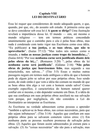 59
                        Capítulo VIII
                   LEI DO DESTINATÁRIO

Essa lei requer que consideremos de modo adequado quem, o que,
quando, por que, etc., do assunto sob estudo. A primeira coisa que
se deve considerar sob essa lei é A quem se dirige? Uma ilustração
revelará a importância dessa lei. O mundo — sim, até mesmo o
mundo religioso — tem em termos práticos concordado
unanimemente que o caminho para o céu é pelas boas obras, mas
nada é condenado com tanto vigor nas Escrituras como essa idéia.
“Eu publicarei a tua justiça, e as tuas obras, que não te
aproveitarão”. (Isaías 57:12) “Mas todos nós somos como o
imundo, e todas as nossas justiças como trapo da imundícia;...”.
(Isaías 64:6) “Por isso nenhuma carne será justificada diante dele
pelas obras da lei,...”. (Romanos 3:20) “...pelas obras da lei
nenhuma carne será justificada”. (Gálatas 2:16) “Não pelas
obras de justiça que houvéssemos feito, mas segundo a sua
misericórdia, nos salvou…” (Tito 3:5) Essas e muitas outras
passagens negam em termos nada ambíguos a idéia de que o homem
pode de algum jeito se salvar por suas próprias obras. Isso sendo
assim, de onde então é que vem a idéia tão comum no mundo de que
as boas obras têm algo a ver com o homem sendo salvo? Como
exemplo específico, é característica do homem natural querer
confiar em si mesmo, e não depender somente em Deus. E a idéia de
que sua confiança em suas próprias obras auxiliará na sua salvação
vem porque, por negligência, ele não considera a Lei do
Destinatário ao interpretar as Escrituras.
As Escrituras na verdade admoestam certas pessoas a aprender
“também a aplicar-se às boas obras, nas coisas necessárias, para que
não sejam infrutuosos”. (Tito 3:14) Aqueles que confiam em suas
próprias obras para se salvarem cometem vários erros: (1) Em
nenhuma parte as pessoas recebem promessa de salvação pelas
obras. (2) Aqueles que foram assim admoestados já creram para a
salvação. (3) As “coisas necessárias” não são para a salvação, mas
 