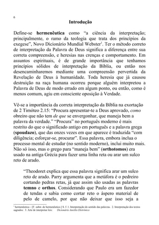 6
                                                    Introdução

Define-se hermenêutica como “a ciência da interpretação;
principalmente, o ramo da teologia que trata dos princípios da
exegese”, Novo Dicionário Mundial Webster1. Ter o método correto
de interpretação da Palavra de Deus significa a diferença entre sua
correta compreensão, e heresias nas crenças e comportamento. Em
assuntos espirituais, é de grande importância que tenhamos
princípios sólidos de interpretação da Bíblia, ou então nos
desencaminharemos mediante uma compreensão pervertida da
Revelação de Deus à humanidade. Toda heresia que já causou
destruição na raça humana ocorreu porque alguém interpretou a
Palavra de Deus de modo errado em algum ponto, ou então, como é
menos comum, agiu em consciente oposição à Verdade.

Vê-se a importância da correta interpretação da Bíblia na exortação
de 2 Timóteo 2.15: “Procura apresentar-te a Deus aprovado, como
obreiro que não tem de que se envergonhar, que maneja bem a
palavra da verdade.” “Procura” no português moderno é mais
restrito do que o significado antigo em português e a palavra grega
(spoudazo), que das onzes vezes em que aparece é traduzida “com
diligência; esforçar-se, procurar”. Essa palavra, embora inclua o
processo mental de estudar (no sentido moderno), inclui muito mais.
Não só isso, mas o grego para “maneja bem” (orthotomos) era
usado na antiga Grécia para fazer uma linha reta ou arar um sulco
reto de arado.

         “Theodoret explica que essa palavra significa arar um sulco
         reto de arado. Parry argumenta que a metáfora é o pedreiro
         cortando pedras retas, já que assim são usadas as palavras
         temno e orthos. Considerando que Paulo era um fazedor
         de tendas e sabia como cortar reto o áspero material de
         pelo de camelo, por que não deixar que isso seja a
1
 hermenêutica – [F. subst. de hermenêutico.] S. f. 1. Interpretação do sentido das palavras. 2. Interpretação dos textos
sagrados: 3. Arte de interpretar leis: Dicionário Aurélio Eletrônico
 
