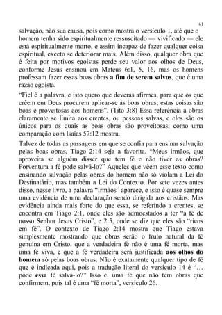 61
salvação, não sua causa, pois como mostra o versículo 1, até que o
homem tenha sido espiritualmente ressuscitado — vivificado — ele
está espiritualmente morto, e assim incapaz de fazer qualquer coisa
espiritual, exceto se deteriorar mais. Além disso, qualquer obra que
é feita por motivos egoístas perde seu valor aos olhos de Deus,
conforme Jesus ensinou em Mateus 6:1, 5, 16, mas os homens
professam fazer essas boas obras a fim de serem salvos, que é uma
razão egoísta.
“Fiel é a palavra, e isto quero que deveras afirmes, para que os que
crêem em Deus procurem aplicar-se às boas obras; estas coisas são
boas e proveitosas aos homens”. (Tito 3:8) Essa referência a obras
claramente se limita aos crentes, ou pessoas salvas, e eles são os
únicos para os quais as boas obras são proveitosas, como uma
comparação com Isaías 57:12 mostra.
Talvez de todas as passagens em que se confia para ensinar salvação
pelas boas obras, Tiago 2:14 seja a favorita. “Meus irmãos, que
aproveita se alguém disser que tem fé e não tiver as obras?
Porventura a fé pode salvá-lo?” Aqueles que vêem esse texto como
ensinando salvação pelas obras do homem não só violam a Lei do
Destinatário, mas também a Lei do Contexto. Por sete vezes antes
disso, nesse livro, a palavra “Irmãos” aparece, e isso é quase sempre
uma evidência de uma declaração sendo dirigida aos cristãos. Mas
evidência ainda mais forte do que essa, se referindo a crentes, se
encontra em Tiago 2:1, onde eles são admoestados a ter “a fé de
nosso Senhor Jesus Cristo”, e 2:5, onde se diz que eles são “ricos
em fé”. O contexto de Tiago 2:14 mostra que Tiago estava
simplesmente mostrando que obras serão o fruto natural da fé
genuína em Cristo, que a verdadeira fé não é uma fé morta, mas
uma fé viva, e que a fé verdadeira será justificada aos olhos do
homem só pelas boas obras. Não é exatamente qualquer tipo de fé
que é indicada aqui, pois a tradução literal do versículo 14 é “…
pode essa fé salvá-lo?” Isso é, uma fé que não tem obras que
confirmem, pois tal é uma “fé morta”, versículo 26.
 