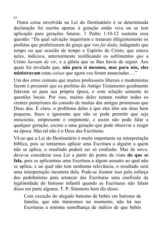62
  Outra coisa envolvida na Lei do Destinatário é se determinada
declaração foi escrita apenas à geração então viva ou se tem
aplicação para gerações futuras. 1 Pedro 1:10-12 sustenta essa
questão: “Da qual salvação inquiriram e trataram diligentemente os
profetas que profetizaram da graça que vos foi dada, indagando que
tempo ou que ocasião de tempo o Espírito de Cristo, que estava
neles, indicava, anteriormente testificando os sofrimentos que a
Cristo haviam de vir, e a glória que se lhes havia de seguir. Aos
quais foi revelado que, não para si mesmos, mas para nós, eles
ministravam estas coisas que agora vos foram anunciadas …”
Um dos erros comuns que muitos professores liberais e modernistas
fazem é presumir que os profetas do Antigo Testamento geralmente
falavam só para sua própria época, e com relação somente às
questões locais. Por isso, muitos deles tentam roubar todos os
crentes posteriores do consolo de muitas das antigas promessas que
Deus deu. É claro, o problema deles é que eles têm um deus bem
pequeno, fraco e ignorante que não se pode permitir que seja
onisciente, onipresente e onipotente, e assim não pode falar a
qualquer geração, exceto a uma geração que pode observar e reagir
na época. Mas tal não é o Deus das Escrituras.
Vê-se que a Lei do Destinatário é muito importante na interpretação
bíblica, pois se tentarmos aplicar uma Escritura a alguém a quem
não se aplica, o resultado poderá ser só confusão. Mas de novo,
deve-se considerar essa Lei a partir do ponto de vista do que se
fala, pois se aplicarmos uma Escritura a algum assunto ao qual não
se aplica, e ao qual não tem nenhuma relevância, o resultado será
uma interpretação incorreta dela. Pode-se ilustrar isso pelo esforço
dos pedobatistas para arrancar das Escrituras uma confissão da
legitimidade do batismo infantil quando as Escrituras não falam
disso em parte alguma. T. P. Simmons bem diz disso:
      Com exceção do alegado batismo de bebês em batismo de
      família, que não trataremos no momento, não há nas
      Escrituras a mínima semelhança de indício de que bebês
 