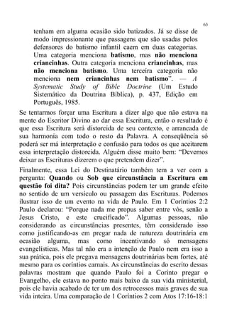 63
      tenham em alguma ocasião sido batizados. Já se disse de
      modo impressionante que passagens que são usadas pelos
      defensores do batismo infantil caem em duas categorias.
      Uma categoria menciona batismo, mas não menciona
      criancinhas. Outra categoria menciona criancinhas, mas
      não menciona batismo. Uma terceira categoria não
      menciona nem criancinhas nem batismo”. — A
      Systematic Study of Bible Doctrine (Um Estudo
      Sistemático da Doutrina Bíblica), p. 437, Edição em
      Português, 1985.
Se tentarmos forçar uma Escritura a dizer algo que não estava na
mente do Escritor Divino ao dar essa Escritura, então o resultado é
que essa Escritura será distorcida de seu contexto, e arrancada de
sua harmonia com todo o resto da Palavra. A conseqüência só
poderá ser má interpretação e confusão para todos os que aceitarem
essa interpretação distorcida. Alguém disse muito bem: “Devemos
deixar as Escrituras dizerem o que pretendem dizer”.
Finalmente, essa Lei do Destinatário também tem a ver com a
pergunta: Quando ou Sob que circunstância a Escritura em
questão foi dita? Pois circunstâncias podem ter um grande efeito
no sentido de um versículo ou passagem das Escrituras. Podemos
ilustrar isso de um evento na vida de Paulo. Em 1 Coríntios 2:2
Paulo declarou: “Porque nada me propus saber entre vós, senão a
Jesus Cristo, e este crucificado”. Algumas pessoas, não
considerando as circunstâncias presentes, têm considerado isso
como justificando-as em pregar nada de natureza doutrinária em
ocasião alguma, mas como incentivando só mensagens
evangelísticas. Mas tal não era a intenção de Paulo nem era isso a
sua prática, pois ele pregava mensagens doutrinárias bem fortes, até
mesmo para os coríntios carnais. As circunstâncias do escrito dessas
palavras mostram que quando Paulo foi a Corinto pregar o
Evangelho, ele estava no ponto mais baixo da sua vida ministerial,
pois ele havia acabado de ter um dos retrocessos mais graves de sua
vida inteira. Uma comparação de 1 Coríntios 2 com Atos 17:16-18:1
 
