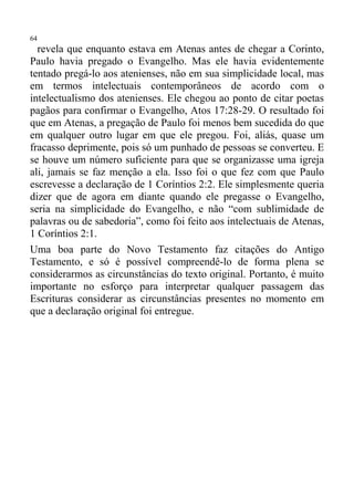 64
  revela que enquanto estava em Atenas antes de chegar a Corinto,
Paulo havia pregado o Evangelho. Mas ele havia evidentemente
tentado pregá-lo aos atenienses, não em sua simplicidade local, mas
em termos intelectuais contemporâneos de acordo com o
intelectualismo dos atenienses. Ele chegou ao ponto de citar poetas
pagãos para confirmar o Evangelho, Atos 17:28-29. O resultado foi
que em Atenas, a pregação de Paulo foi menos bem sucedida do que
em qualquer outro lugar em que ele pregou. Foi, aliás, quase um
fracasso deprimente, pois só um punhado de pessoas se converteu. E
se houve um número suficiente para que se organizasse uma igreja
ali, jamais se faz menção a ela. Isso foi o que fez com que Paulo
escrevesse a declaração de 1 Coríntios 2:2. Ele simplesmente queria
dizer que de agora em diante quando ele pregasse o Evangelho,
seria na simplicidade do Evangelho, e não “com sublimidade de
palavras ou de sabedoria”, como foi feito aos intelectuais de Atenas,
1 Coríntios 2:1.
Uma boa parte do Novo Testamento faz citações do Antigo
Testamento, e só é possível compreendê-lo de forma plena se
considerarmos as circunstâncias do texto original. Portanto, é muito
importante no esforço para interpretar qualquer passagem das
Escrituras considerar as circunstâncias presentes no momento em
que a declaração original foi entregue.
 
