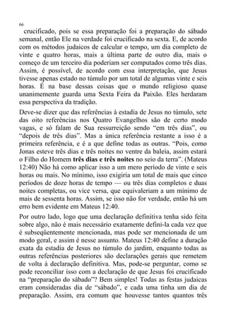 66
  crucificado, pois se essa preparação foi a preparação do sábado
semanal, então Ele na verdade foi crucificado na sexta. E, de acordo
com os métodos judaicos de calcular o tempo, um dia completo de
vinte e quatro horas, mais a última parte de outro dia, mais o
começo de um terceiro dia poderiam ser computados como três dias.
Assim, é possível, de acordo com essa interpretação, que Jesus
tivesse apenas estado no túmulo por um total de algumas vinte e seis
horas. É na base dessas coisas que o mundo religioso quase
unanimemente guarda uma Sexta Feira da Paixão. Eles herdaram
essa perspectiva da tradição.
Deve-se dizer que das referências à estadia de Jesus no túmulo, sete
das oito referências nos Quatro Evangelhos são de certo modo
vagas, e só falam de Sua ressurreição sendo “em três dias”, ou
“depois de três dias”. Mas a única referência restante a isso é a
primeira referência, e é a que define todas as outras. “Pois, como
Jonas esteve três dias e três noites no ventre da baleia, assim estará
o Filho do Homem três dias e três noites no seio da terra”. (Mateus
12:40) Não há como aplicar isso a um mero período de vinte e seis
horas ou mais. No mínimo, isso exigiria um total de mais que cinco
períodos de doze horas de tempo — ou três dias completos e duas
noites completas, ou vice versa, que equivaleriam a um mínimo de
mais de sessenta horas. Assim, se isso não for verdade, então há um
erro bem evidente em Mateus 12:40.
Por outro lado, logo que uma declaração definitiva tenha sido feita
sobre algo, não é mais necessário exatamente defini-la cada vez que
é subseqüentemente mencionada, mas pode ser mencionada de um
modo geral, e assim é nesse assunto. Mateus 12:40 define a duração
exata da estadia de Jesus no túmulo do jardim, enquanto todas as
outras referências posteriores são declarações gerais que remetem
de volta à declaração definitiva. Mas, pode-se perguntar, como se
pode reconciliar isso com a declaração de que Jesus foi crucificado
na “preparação do sábado”? Bem simples! Todas as festas judaicas
eram consideradas dia de “sábado”, e cada uma tinha um dia de
preparação. Assim, era comum que houvesse tantos quantos três
 