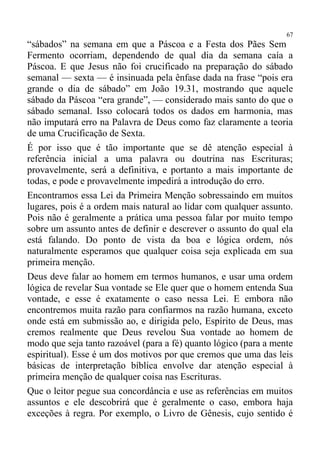67
“sábados” na semana em que a Páscoa e a Festa dos Pães Sem
Fermento ocorriam, dependendo de qual dia da semana caía a
Páscoa. E que Jesus não foi crucificado na preparação do sábado
semanal — sexta — é insinuada pela ênfase dada na frase “pois era
grande o dia de sábado” em João 19.31, mostrando que aquele
sábado da Páscoa “era grande”, — considerado mais santo do que o
sábado semanal. Isso colocará todos os dados em harmonia, mas
não imputará erro na Palavra de Deus como faz claramente a teoria
de uma Crucificação de Sexta.
É por isso que é tão importante que se dê atenção especial à
referência inicial a uma palavra ou doutrina nas Escrituras;
provavelmente, será a definitiva, e portanto a mais importante de
todas, e pode e provavelmente impedirá a introdução do erro.
Encontramos essa Lei da Primeira Menção sobressaindo em muitos
lugares, pois é a ordem mais natural ao lidar com qualquer assunto.
Pois não é geralmente a prática uma pessoa falar por muito tempo
sobre um assunto antes de definir e descrever o assunto do qual ela
está falando. Do ponto de vista da boa e lógica ordem, nós
naturalmente esperamos que qualquer coisa seja explicada em sua
primeira menção.
Deus deve falar ao homem em termos humanos, e usar uma ordem
lógica de revelar Sua vontade se Ele quer que o homem entenda Sua
vontade, e esse é exatamente o caso nessa Lei. E embora não
encontremos muita razão para confiarmos na razão humana, exceto
onde está em submissão ao, e dirigida pelo, Espírito de Deus, mas
cremos realmente que Deus revelou Sua vontade ao homem de
modo que seja tanto razoável (para a fé) quanto lógico (para a mente
espiritual). Esse é um dos motivos por que cremos que uma das leis
básicas de interpretação bíblica envolve dar atenção especial à
primeira menção de qualquer coisa nas Escrituras.
Que o leitor pegue sua concordância e use as referências em muitos
assuntos e ele descobrirá que é geralmente o caso, embora haja
exceções à regra. Por exemplo, o Livro de Gênesis, cujo sentido é
 