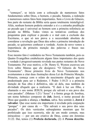 68
  “começos”, se inicia com a colocação de numerosos fatos
fundamentais sobre Deus, o homem, o pecado, Satanás, a redenção
e numerosos outros fatos bem importantes. Sem o Livro de Gênesis,
boa parte do restante da Bíblia seria quase totalmente ininteligível.
Aliás, nenhum homem poderia entender a si e a estranha predileção
ao pecado que é universal ao homem sem a primeira referência ao
pecado na Bíblia. Todos vimos as tentativas confusas dos
psiquiatras para explicar o pecado e o mal com a exclusão das
Escrituras, o que só nos prova a a necessidade absoluta de
considerar a revelação que Deus deu sobre a primeira introdução do
pecado, se quisermos conhecer a verdade. Assim de novo vemos a
importância da primeira menção das palavras e frases nas
Escrituras.
Esse mesmo fato é verdadeiro no Novo Testamento também, pois os
Quatro Evangelhos estabelecem alguns fatos importantes dos quais
a verdade é progressivamente revelada nas partes restantes do Novo
Testamento. Por esse motivo, o Dr. Henry G. Weston escreveu um
livro sobre Mateus que ele designava “O Gênesis do Novo
Testamento”. Desse primeiro livro do Novo Testamento nos
aventuramos a citar duas ilustrações dessa Lei da Primeira Menção.
Primeira, começa com o relato do nascimento dAquele que foi
predestinado para ser o Redentor, 1 Pedro 1:18-21 e a primeira
menção de Sua obra é definitiva, não só dela, mas também da
divindade dAquele que a realizaria. “E dará à luz um filho, e
chamarás o seu nome JESUS; porque ele salvará o seu povo dos
seus pecados”. (Mateus 1:21) “Jesus” é a forma grega de Jeoshua,
um nome hebraico composto de Jah, Jeová, o nome pessoal do
Deus que guarda a aliança, e hoshua, salva. Seu sentido é, Jeová é
salvador. Que esse nome era importante é revelado pela conjunção
“porque” = por causa de — “Ele salvará o seu povo dos seus
pecados”. Os dois versículos subseqüentes mostram que foi
profetizado que isso ocorreria, não de um modo comum, mas
miraculoso — por um ato criativo de Deus, como em Jeremias
31:22. Daí, temos (1) Profecia declarada. (2) A Pessoa descrita.
 