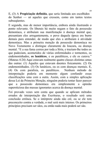 69
E, (3) A Propiciação definida, que seria limitada aos escolhidos
do Senhor — só aqueles que cressem, como em tantos textos
subseqüentes.
E segunda, mas de menor importância, embora ainda ilustrando o
ponto relevante. Os liberais há muito negam o fato da possessão
demoníaca, e atribuíam sua manifestação à doença mental que,
presumiam eles arrogantemente, o povo daquela época era burro
demais para entender, de modo que eles a atribuíam à atividade
demoníaca. Mas a primeira menção de possessão demoníaca no
Novo Testamento a distingue claramente da loucura, ou doença
mental. “E a sua fama correu por toda a Síria, e traziam-lhe todos os
que padeciam, acometidos de várias enfermidades e tormentos, os
endemoninhados, os lunáticos, e os paralíticos, e ele os curava.”
(Mateus 4:24) Aqui estavam realmente quatro classes distintas umas
das outras: (1) Aqueles que estavam doentes fisicamente. (2) Os
endemoninhados. (3) Os lunáticos, ou os com doenças mentais. E,
(4) Os com paralisia, os paralíticos.          Nenhum método de
interpretação poderia em momento algum confundir essas
classificações uma com a outra. Assim, com a simples aplicação
dessa Lei da Primeira Menção, ninguém poderia tentar fazer parecer
que a possessão demoníaca era simplesmente a opinião
supersticiosa das massas ignorantes acerca da doença mental.
Foi provado vezes sem conta que quando se aplicam métodos
errados de interpretação das Escrituras, o resultado será uma
conclusão errônea. Se o intérprete ainda não crê, ou se ele tem
preconceito contra a verdade, o mal será mais intenso. Os primeiros
princípios precisam ser sãos, ou então nada mais poderá ser são.
 