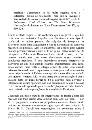 7
         metáfora? Certamente, já há muita exegese torta o
         suficiente (estilos de patchwork2) para que se invoque a
         necessidade de um corte cuidadoso para ajustá-la”. — A. T.
         Robertson, Word Pictures In The New Testament
         (Ilustrações da Palavra no Novo Testamento), Vol. IV, pp.
         619-620.

É uma verdade trágica — tão conhecida que é inegável — que boa
parte das interpretações forçadas das Escrituras é um tipo de
patchwork, e muitas pessoas são culpadas de interpretar as
Escrituras numa linha ziguezague a fim de harmonizá-las com seus
preconceitos pessoais. Mas se quisermos ser aceitos pelo Senhor
quando permanecermos diante dEle no juízo, então vamos ter de
interpretar a Palavra de Deus em linha reta do começo ao fim,
mesmo quando seu corte cruza diretamente nossas teorias e
convicções prediletas. É uma incoerência suprema interpretar as
Escrituras de um jeito quando estamos argumentando uma coisa,
então darmos meia volta e interpretarmos de outro jeito quando
estamos discutindo outro argumento, apenas para podermos manter
nossa própria teoria. A Palavra é comparada a uma afiada espada de
dois gumes, Hebreus 4.12, e uma parte dessa comparação é que a
Palavra corta de duas direções. Se a usarmos para derrubar a
interpretação de um oponente, não nos esqueçamos de que a Palavra
tem o outro lado apontado para nossa direção para derrubar também
nosso método de interpretação se for contrário às Escrituras.

Coerência em nosso método de interpretação da Bíblia é uma jóia
preciosa que todo cristão deve almejar com todas as forças — não
só os pregadores, embora os pregadores causarão danos muito
maiores se tiverem um método ziguezague de interpretação da
Bíblia. B. H. Carroll tem observações tão excelentes sobre 2
2
 Patchwork – [Ingl.] Adj. 2 g. 1. Diz-se do tecido feito com retalhos retangulares de tecidos de cores ou estampados
diferentes, cosidos entre si, ou do tecido com estampado que repete o motivo acima. [O desenho deles é o mesmo de certos
panos de crochê ou de retalhos feitos com pedaços retangulares de material de cores diversas.] Dicionário Aurélio
Eletrônico
 