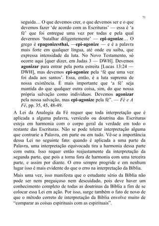 71
    seguida… O que devemos crer, o que devemos ser e o que
    devemos fazer ‘de acordo com as Escrituras’ — essa é ‘a
    fé’ que foi entregue uma vez por todas e pela qual
    devermos ‘batalhar diligentemente’ — epi-agonize… O
    grego é epagonizesthai, —epi-agonize — e é a palavra
    mais forte em qualquer língua, até onde eu saiba, que
    expressa intensidade da luta. No Novo Testamento, só
    ocorre aqui [quer dizer, em Judas 3 — DWH]. Devemos
    agonizar para entrar pela porta estreita [Lucas 13:24 —
    DWH], mas devemos epi-agonize pela ‘fé que uma vez
    foi dada aos santos’. Essa, então, é a luta suprema de
    nossa existência. É mais importante que ‘a fé’ seja
    mantida do que qualquer outra coisa, sim, do que nossa
    própria salvação como indivíduos. Devemos agonizar
    pela nossa salvação, mas epi-agonize pela fé”. — Fé e A
    Fé, pp. 35, 45, 48-49.
A Lei da Analogia da Fé requer que toda interpretação que é
aplicada a alguma palavra, versículo ou doutrina das Escrituras
esteja em harmonia com o corpo geral da verdade em todo o
restante das Escrituras. Não se pode tolerar interpretação alguma
que contrarie a Palavra, em parte ou em tudo. Vê-se a importância
dessa Lei no seguinte fato: quando é aplicada a uma parte da
Palavra, uma interpretação equivocada tira a harmonia dessa parte
com outra. Isso requer então reajustamente da interpretação da
segunda parte, que pois a torna fora de harmonia com uma terceira
parte, e assim por diante. O erro sempre progride e em nenhum
lugar isso é mais evidente do que o erro na interpretação da Bíblia.
Mais uma vez, isso manifesta que o estudante sério da Bíblia não
pode ser nem preguiçoso nem descuidado, pois deve haver um
conhecimento completo de todas as doutrinas da Bíblia a fim de se
colocar essa Lei em ação. Por isso, surge também o fato de novo de
que o método correto de interpretação da Bíblia envolve muito de
“comparar as coisas espirituais com as espirituais”.
 