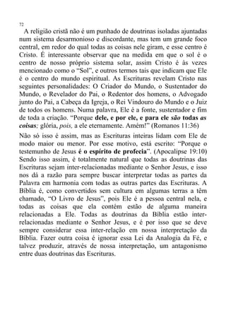 72
  A religião cristã não é um punhado de doutrinas isoladas ajuntadas
num sistema desarmonioso e discordante, mas tem um grande foco
central, em redor do qual todas as coisas nele giram, e esse centro é
Cristo. É interessante observar que na medida em que o sol é o
centro de nosso próprio sistema solar, assim Cristo é às vezes
mencionado como o “Sol”, e outros termos tais que indicam que Ele
é o centro do mundo espiritual. As Escrituras revelam Cristo nas
seguintes personalidades: O Criador do Mundo, o Sustentador do
Mundo, o Revelador do Pai, o Redentor dos homens, o Advogado
junto do Pai, a Cabeça da Igreja, o Rei Vindouro do Mundo e o Juiz
de todos os homens. Numa palavra, Ele é a fonte, sustentador e fim
de toda a criação. “Porque dele, e por ele, e para ele são todas as
coisas; glória, pois, a ele eternamente. Amém!” (Romanos 11:36)
Não só isso é assim, mas as Escrituras inteiras lidam com Ele de
modo maior ou menor. Por esse motivo, está escrito: “Porque o
testemunho de Jesus é o espírito de profecia”. (Apocalipse 19:10)
Sendo isso assim, é totalmente natural que todas as doutrinas das
Escrituras sejam inter-relacionadas mediante o Senhor Jesus, e isso
nos dá a razão para sempre buscar interpretar todas as partes da
Palavra em harmonia com todas as outras partes das Escrituras. A
Bíblia é, como convertidos sem cultura em algumas terras a têm
chamado, “O Livro de Jesus”, pois Ele é a pessoa central nela, e
todas as coisas que ela contém estão de alguma maneira
relacionadas a Ele. Todas as doutrinas da Bíblia estão inter-
relacionadas mediante o Senhor Jesus, e é por isso que se deve
sempre considerar essa inter-relação em nossa interpretação da
Bíblia. Fazer outra coisa é ignorar essa Lei da Analogia da Fé, e
talvez produzir, através de nossa interpretação, um antagonismo
entre duas doutrinas das Escrituras.
 