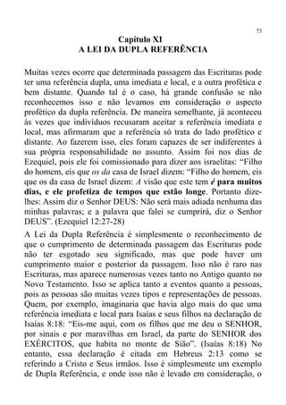 73
                        Capítulo XI
               A LEI DA DUPLA REFERÊNCIA

Muitas vezes ocorre que determinada passagem das Escrituras pode
ter uma referência dupla, uma imediata e local, e a outra profética e
bem distante. Quando tal é o caso, há grande confusão se não
reconhecemos isso e não levamos em consideração o aspecto
profético da dupla referência. De maneira semelhante, já aconteceu
às vezes que indivíduos recusaram aceitar a referência imediata e
local, mas afirmaram que a referência só trata do lado profético e
distante. Ao fazerem isso, eles foram capazes de ser indiferentes à
sua própria responsabilidade no assunto. Assim foi nos dias de
Ezequiel, pois ele foi comissionado para dizer aos israelitas: “Filho
do homem, eis que os da casa de Israel dizem: “Filho do homem, eis
que os da casa de Israel dizem: A visão que este tem é para muitos
dias, e ele profetiza de tempos que estão longe. Portanto dize-
lhes: Assim diz o Senhor DEUS: Não será mais adiada nenhuma das
minhas palavras; e a palavra que falei se cumprirá, diz o Senhor
DEUS”. (Ezequiel 12:27-28)
A Lei da Dupla Referência é simplesmente o reconhecimento de
que o cumprimento de determinada passagem das Escrituras pode
não ter esgotado seu significado, mas que pode haver um
cumprimento maior e posterior da passagem. Isso não é raro nas
Escrituras, mas aparece numerosas vezes tanto no Antigo quanto no
Novo Testamento. Isso se aplica tanto a eventos quanto a pessoas,
pois as pessoas são muitas vezes tipos e representações de pessoas.
Quem, por exemplo, imaginaria que havia algo mais do que uma
referência imediata e local para Isaías e seus filhos na declaração de
Isaías 8:18: “Eis-me aqui, com os filhos que me deu o SENHOR,
por sinais e por maravilhas em Israel, da parte do SENHOR dos
EXÉRCITOS, que habita no monte de Sião”. (Isaías 8:18) No
entanto, essa declaração é citada em Hebreus 2:13 como se
referindo a Cristo e Seus irmãos. Isso é simplesmente um exemplo
de Dupla Referência, e onde isso não é levado em consideração, o
 