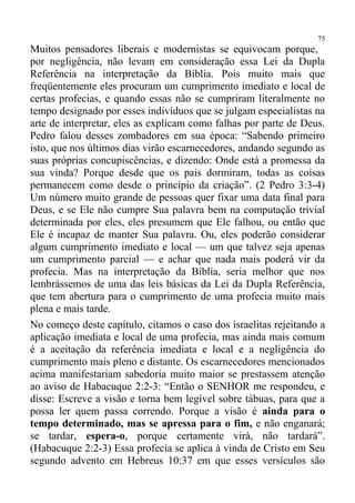 75
Muitos pensadores liberais e modernistas se equivocam porque,
por negligência, não levam em consideração essa Lei da Dupla
Referência na interpretação da Bíblia. Pois muito mais que
freqüentemente eles procuram um cumprimento imediato e local de
certas profecias, e quando essas não se cumpriram literalmente no
tempo designado por esses indivíduos que se julgam especialistas na
arte de interpretar, eles as explicam como falhas por parte de Deus.
Pedro falou desses zombadores em sua época: “Sabendo primeiro
isto, que nos últimos dias virão escarnecedores, andando segundo as
suas próprias concupiscências, e dizendo: Onde está a promessa da
sua vinda? Porque desde que os pais dormiram, todas as coisas
permanecem como desde o princípio da criação”. (2 Pedro 3:3-4)
Um número muito grande de pessoas quer fixar uma data final para
Deus, e se Ele não cumpre Sua palavra bem na computação trivial
determinada por eles, eles presumem que Ele falhou, ou então que
Ele é incapaz de manter Sua palavra. Ou, eles poderão considerar
algum cumprimento imediato e local — um que talvez seja apenas
um cumprimento parcial — e achar que nada mais poderá vir da
profecia. Mas na interpretação da Bíblia, seria melhor que nos
lembrássemos de uma das leis básicas da Lei da Dupla Referência,
que tem abertura para o cumprimento de uma profecia muito mais
plena e mais tarde.
No começo deste capítulo, citamos o caso dos israelitas rejeitando a
aplicação imediata e local de uma profecia, mas ainda mais comum
é a aceitação da referência imediata e local e a negligência do
cumprimento mais pleno e distante. Os escarnecedores mencionados
acima manifestariam sabedoria muito maior se prestassem atenção
ao aviso de Habacuque 2:2-3: “Então o SENHOR me respondeu, e
disse: Escreve a visão e torna bem legível sobre tábuas, para que a
possa ler quem passa correndo. Porque a visão é ainda para o
tempo determinado, mas se apressa para o fim, e não enganará;
se tardar, espera-o, porque certamente virá, não tardará”.
(Habacuque 2:2-3) Essa profecia se aplica à vinda de Cristo em Seu
segundo advento em Hebreus 10:37 em que esses versículos são
 