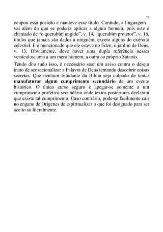 77
ocupou essa posição e manteve esse título. Contudo, a linguagem
vai além do que se poderia aplicar a algum homem, pois este é
chamado de “o querubim ungido”, v. 14, “querubim protetor”, v. 16,
títulos que jamais são dados a ninguém, exceto alguns do exército
celestial. E é mencionado que ele esteve no Éden, o jardim de Deus,
v. 13. Obviamente, deve haver uma dupla referência nesses
versículos: uma a um mero homem, a outra ao próprio Satanás.
Tendo dito tudo isso, é necessário soar um aviso contra o desejo
inato de sensacionalizar a Palavra de Deus tentando descobrir coisas
secretas. Que nenhum estudante da Bíblia seja culpado de tentar
manufaturar algum cumprimento secundário de um evento
histórico. O único curso seguro é apegar-se somente a um
cumprimento profético secundário onde textos posteriores declaram
que existe tal cumprimento. Caso contrário, pode-se facilmente cair
no engano de Orígenes de espiritualizar o que foi designado para ser
aceito só literalmente.
 
