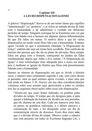 78
                        Capítulo XII
             A LEI DO DISPENSACIONALISMO

A palavra “dispensação” deriva-se de um termo latino que significa
“administração” ou “gerência”, e se refere ao método divino de lidar
com a humanidade e de administrar a verdade em diferentes
períodos de tempo. Ninguém consegue ler as Escrituras sem ver que
Deus tem lidado com o homem em algumas épocas diferentemente
do que Ele lidou em outras. O motivo disso é que há várias
dispensações no modo como Deus lida com a humanidade. Estamos
agora vivendo no que é comumente chamado “a Dispensação da
Graça”, embora não seja um termo bem escolhido. Pela confissão da
maioria das pessoas que são sãs no plano da salvação, Deus sempre
lidou em graça com o homem, começando no Jardim do Éden
imediatamente depois que Adão e Eva caíram. “A Dispensação da
Igreja” é uma terminologia mais adequada para a nossa era atual,
pois é mediante as igrejas do Senhor que Deus está presentemente
lidando com a humanidade.
Quanto ao número de dispensações em que se divide a história
sacra, o número mais comumente sugerido é sete, com cinco dessas
já passadas, uma na qual estamos agora vivendo, e mais uma que
está ainda no futuro. J. R. Graves, em sua obra consideravelmente
volumosa sobre esse assunto (que aproveitaria a todos os cristãos
ler), faz as seguintes observações sobre essas sete dispensações.
       “Ocorre-me que essas foram indicadas ou preditas pelas
       divisões do tempo. O tempo que ele designou para si para
       ajustar a habitação do homem ele dividiu em sete períodos,
       que ele chamou de sete dias. Cada um marcava uma fase,
       ou passo, na grandiosa realização, e o último marcava a
       consumação de tudo, e foi designado como um dia de
       comemoração através do descanso. Esses dias eram sete,
       que é a divisão divina do tempo. Observe como o número
       sete está presente em todas as Escrituras Sagradas [Aí, o
 