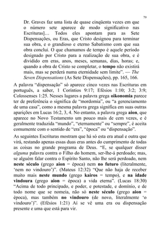 79
      Dr. Graves faz uma lista de quase cinqüenta vezes em que
      o número sete aparece de modo significativo nas
      Escrituras]… Todos eles apontam para as Sete
      Dispensações, ou Eras, que Cristo designou para terminar
      sua obra, e o grandioso e eterno Sabatismo com que sua
      obra conclui. O que chamamos de tempo é aquele período
      designado por Cristo para a realização de sua obra, e é
      dividido em eras, anos, meses, semanas, dias, horas; e,
      quando a obra de Cristo se completar, o tempo não existirá
      mais, mas se perderá numa eternidade sem limite”. — The
      Seven Dispensations (As Sete Dispensações), pp. 165, 166.
A palavra “dispensação” só aparece cinco vezes nas Escrituras em
português, a saber, 1 Coríntios 9:17; Efésios 1:10; 3:2; 3:9;
Colossenses 1:25. Nesses lugares a palavra grega oikonomia parece
ter de preferência o significa de “mordomia”, ou “a gerenciamento
de uma casa”, como a mesma palavra grega significa em suas outras
aparições em Lucas 16:2, 3, 4. No entanto, a palavra grega aion, que
aparece no Novo Testamento um pouco mais de cem vezes, e é
geralmente traduzida “mundo”, “eternamente” ou “sempre”, é aceita
comumente com o sentido de “era”, “época” ou “dispensação”.
As seguintes Escrituras mostram que há só esta era atual e outra que
virá, restando apenas essas duas eras antes do cumprimento de todas
as coisas no grande programa de Deus. “E, se qualquer disser
alguma palavra contra o Filho do homem, ser-lhe-á perdoado; mas,
se alguém falar contra o Espírito Santo, não lhe será perdoado, nem
neste século (grego aion = época) nem no futuro (literalmente,
‘nem no vindouro’)”. (Mateus 12:32) “Que não haja de receber
muito mais neste mundo (grego kairos = tempo), e na idade
vindoura (grego aion = época) a vida eterna”. (Lucas 18:30)
“Acima de todo principado, e poder, e potestade, e domínio, e de
todo nome que se nomeia, não só neste século (grego aion =
época), mas também no vindouro (de novo, literalmente ‘o
vindouro’)”. (Efésios 1:21) Aí se vê uma era ou dispensação
presente e uma que está para vir.
 