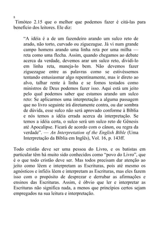 8
 Timóteo 2.15 que o melhor que podemos fazer é citá-las para
benefício dos leitores. Ele diz:

     “A idéia é a de um fazendeiro arando um sulco reto de
     arado, não torto, curvado ou ziguezague. Já vi num grande
     campo homens arando uma linha reta por uma milha —
     reta como uma flecha. Assim, quando chegamos ao debate
     acerca da verdade, devemos arar um sulco reto, dividi-lo
     em linha reta, maneja-lo bem. Não devemos fazer
     ziguezague entre as palavras como se estivéssemos
     tentando entusiasmar algo repentinamente, mas ir direto ao
     alvo, talhar rente à linha e se fomos testados como
     ministros de Deus podemos fazer isso. Aqui está um jeito
     pelo qual podemos saber que estamos arando um sulco
     reto: Se aplicarmos uma interpretação a alguma passagem
     que no livro seguinte irá diretamente contra, ou dar sombra
     de dúvida, esse sulco não será aprovado conforme à Bíblia
     e nós temos a idéia errada acerca da interpretação. Se
     temos a idéia certa, o sulco será um sulco reto de Gênesis
     até Apocalipse. Ficará de acordo com o cânon, ou regra da
     verdade”. — An Interpretation of the English Bible (Uma
     Interpretação da Bíblia em Inglês), Vol. 16, p. 143ff.

Todo cristão deve ser uma pessoa do Livro, e os batistas em
particular têm há muito sido conhecidos como “povo do Livro”, que
é o que todo cristão deve ser. Mas todos precisam dar atenção ao
jeito como lêem e interpretam as Escrituras, pois até mesmo os
agnósticos e infiéis lêem e interpretam as Escrituras, mas eles fazem
isso com o propósito de desprezar e derrubar as afirmações e
ensinos das Escrituras. Assim, é óbvio que ler e interpretar as
Escrituras não significa nada, a menos que princípios certos sejam
empregados na sua leitura e interpretação.
 
