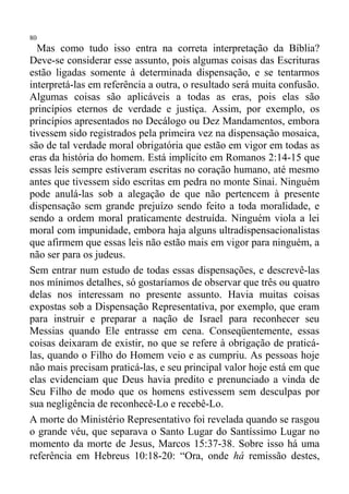 80
  Mas como tudo isso entra na correta interpretação da Bíblia?
Deve-se considerar esse assunto, pois algumas coisas das Escrituras
estão ligadas somente à determinada dispensação, e se tentarmos
interpretá-las em referência a outra, o resultado será muita confusão.
Algumas coisas são aplicáveis a todas as eras, pois elas são
princípios eternos de verdade e justiça. Assim, por exemplo, os
princípios apresentados no Decálogo ou Dez Mandamentos, embora
tivessem sido registrados pela primeira vez na dispensação mosaica,
são de tal verdade moral obrigatória que estão em vigor em todas as
eras da história do homem. Está implícito em Romanos 2:14-15 que
essas leis sempre estiveram escritas no coração humano, até mesmo
antes que tivessem sido escritas em pedra no monte Sinai. Ninguém
pode anulá-las sob a alegação de que não pertencem à presente
dispensação sem grande prejuízo sendo feito a toda moralidade, e
sendo a ordem moral praticamente destruída. Ninguém viola a lei
moral com impunidade, embora haja alguns ultradispensacionalistas
que afirmem que essas leis não estão mais em vigor para ninguém, a
não ser para os judeus.
Sem entrar num estudo de todas essas dispensações, e descrevê-las
nos mínimos detalhes, só gostaríamos de observar que três ou quatro
delas nos interessam no presente assunto. Havia muitas coisas
expostas sob a Dispensação Representativa, por exemplo, que eram
para instruir e preparar a nação de Israel para reconhecer seu
Messias quando Ele entrasse em cena. Conseqüentemente, essas
coisas deixaram de existir, no que se refere à obrigação de praticá-
las, quando o Filho do Homem veio e as cumpriu. As pessoas hoje
não mais precisam praticá-las, e seu principal valor hoje está em que
elas evidenciam que Deus havia predito e prenunciado a vinda de
Seu Filho de modo que os homens estivessem sem desculpas por
sua negligência de reconhecê-Lo e recebê-Lo.
A morte do Ministério Representativo foi revelada quando se rasgou
o grande véu, que separava o Santo Lugar do Santíssimo Lugar no
momento da morte de Jesus, Marcos 15:37-38. Sobre isso há uma
referência em Hebreus 10:18-20: “Ora, onde há remissão destes,
 