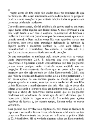 82
  roupas como do tipo calça são usadas mais por mulheres do que
por homens. Mas o uso muitíssimo comum desse texto na pregação
evidencia uma arrogância que tentaria adaptar todas as pessoas aos
costumes ocidentais modernos.
Como dissemos antes, não há evidência de que ou aqui ou em outro
lugar, Deus tenha alguma vez ditado moda. O mais provável é que
esse texto tenha a ver com o costume homossexual de homens e
mulheres transvestirem (usando roupas do sexo oposto), que é uma
questão moral, e Deus muitas vezes lida com questões morais nas
Escrituras. Isso seria uma exposição deliberada da rebelião de
alguém contra a manifesta vontade de Deus com relação à
masculinidade e feminilidade. No entanto, a questão não é a
aparência exterior, mas a atitude interior do coração.
Os que repreendem as mulheres pelo modo como elas se vestem
usam Deuteronômio 22:5. É evidente que eles estão sendo
incoerentes e hipócritas quando consideramos que tais pregadores
jamais usam qualquer outro versículo nesse capítulo em sua
pregação. É extremamente duvidoso que se possa achar algum
pregador que não seja culpado de violar Deuteronômio 22:11, que
diz: “Não te vestirás de diversos estofos de lã e linho juntamente”. E
em nossa época, há um número grande de moças que não são
virgens quando se casam, mas que nunca souberam de um líder
batista liderando o apedrejamento das tais. Mas veja o dever dos
líderes de assumir a liderança nisso em Deuteronômio 22:13-21. E o
capítulo é cheio de numerosas outras coisas que os pregadores
modernos não obedecem, de modo que de novo dizemos, que é
incoerente e hipócrita pegar o versículo 5 e usá-lo para açoitar
membros de igrejas e, ao mesmo tempo, ignorar todos os outros
versículos.
Essa questão não envolve só o capítulo 22, pois todas as divisões de
capítulos e versículos foram feitas pelo homem, e há muitas outras
coisas em Deuteronômio que devem ser aplicadas na prática diária
se 22:5 é aplicável. Há na verdade algumas coisas em Deuteronômio
 