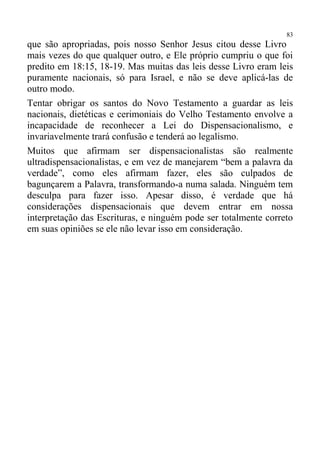 83
que são apropriadas, pois nosso Senhor Jesus citou desse Livro
mais vezes do que qualquer outro, e Ele próprio cumpriu o que foi
predito em 18:15, 18-19. Mas muitas das leis desse Livro eram leis
puramente nacionais, só para Israel, e não se deve aplicá-las de
outro modo.
Tentar obrigar os santos do Novo Testamento a guardar as leis
nacionais, dietéticas e cerimoniais do Velho Testamento envolve a
incapacidade de reconhecer a Lei do Dispensacionalismo, e
invariavelmente trará confusão e tenderá ao legalismo.
Muitos que afirmam ser dispensacionalistas são realmente
ultradispensacionalistas, e em vez de manejarem “bem a palavra da
verdade”, como eles afirmam fazer, eles são culpados de
bagunçarem a Palavra, transformando-a numa salada. Ninguém tem
desculpa para fazer isso. Apesar disso, é verdade que há
considerações dispensacionais que devem entrar em nossa
interpretação das Escrituras, e ninguém pode ser totalmente correto
em suas opiniões se ele não levar isso em consideração.
 
