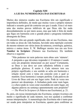 84
                     Capítulo XIII
       A LEI DA NUMEROLOGIA DAS ESCRITURAS

Muitos dos números usados nas Escrituras têm um significado e
importância definidos, de modo que muitas vezes o próprio número
indicará o assunto geral do contexto em que é usado. Essa é só mais
uma das muitas provas infalíveis de que Deus não faz nada
descuidadamente ou por mero acaso, mas que tudo é feito de modo
que fique em harmonia com o grande plano e programa totalmente
abrangente de Deus.
Os números têm um grande significado, não só nas Escrituras, mas
em todas as áreas da vida humana, havendo uma repetição coerente
do mesmo número em várias áreas da natureza, cronologia, química,
música e outras áreas. E. W. Bullinger mostra isso em seu livro
Number in Scripture (Número nas Escrituras). Ele também
observa o seguinte:
     “Não podemos ter nem palavras nem obras sem ‘número’.
     A pergunta a que devemos responder é: O número é usado
     com um propósito intencional ou por acaso? Certamente,
     se Deus o usa deve ser com sabedoria infinita e com
     perfeição gloriosa. E assim é. Cada número tem seu
     próprio significado; e seu sentido se acha em harmonia e
     relação moral com o tema em conexão com o qual se
     mantém. Essa harmonia é sempre perfeita. Cada palavra do
     Livro de Deus está em seu lugar certo. Pode às vezes nos
     parecer um desarranjo. A fechadura pode estar num lugar,
     e a chave pode às vezes estar escondida em outro lugar, em
     alguma palavra ou sentença aparentemente sem propósito”
     — The Word In Scripture (A Palavra nas Escrituras), p. 21.
Se, pois, em nossa interpretação das Escrituras, sempre tivermos em
mente o significado de cada número, isso nos ajudará a confirmar
nossas interpretações. A numerologia das Escrituras não é tanto para
ser usada para interpretar as Escrituras, quanto para confirmar as
 