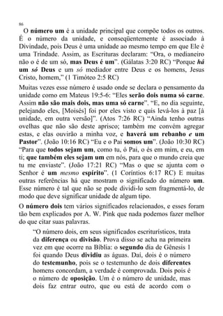 86
  O número um é a unidade principal que compõe todos os outros.
É o número da unidade, e conseqüentemente é associado à
Divindade, pois Deus é uma unidade ao mesmo tempo em que Ele é
uma Trindade. Assim, as Escrituras declaram: “Ora, o medianeiro
não o é de um só, mas Deus é um”. (Gálatas 3:20 RC) “Porque há
um só Deus e um só mediador entre Deus e os homens, Jesus
Cristo, homem,” (1 Timóteo 2:5 RC)
Muitas vezes esse número é usado onde se declara o pensamento da
unidade como em Mateus 19:5-6: “Eles serão dois numa só carne.
Assim não são mais dois, mas uma só carne”. “E, no dia seguinte,
pelejando eles, [Moisés] foi por eles visto e quis levá-los à paz [à
unidade, em outra versão]”. (Atos 7:26 RC) “Ainda tenho outras
ovelhas que não são deste aprisco; também me convém agregar
estas, e elas ouvirão a minha voz, e haverá um rebanho e um
Pastor”. (João 10:16 RC) “Eu e o Pai somos um”. (João 10:30 RC)
“Para que todos sejam um, como tu, ó Pai, o és em mim, e eu, em
ti; que também eles sejam um em nós, para que o mundo creia que
tu me enviaste”. (João 17:21 RC) “Mas o que se ajunta com o
Senhor é um mesmo espírito”. (1 Coríntios 6:17 RC) E muitas
outras referências há que mostram o significado do número um.
Esse número é tal que não se pode dividi-lo sem fragmentá-lo, de
modo que deve significar unidade de algum tipo.
O número dois tem vários significados relacionados, e esses foram
tão bem explicados por A. W. Pink que nada podemos fazer melhor
do que citar suas palavras.
      “O número dois, em seus significados escriturísticos, trata
      da diferença ou divisão. Prova disso se acha na primeira
      vez em que ocorre na Bíblia: o segundo dia de Gênesis 1
      foi quando Deus dividiu as águas. Daí, dois é o número
      do testemunho, pois se o testemunho de dois diferentes
      homens concordam, a verdade é comprovada. Dois pois é
      o número de oposição. Um é o número de unidade, mas
      dois faz entrar outro, que ou está de acordo com o
 