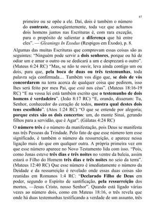87
      primeiro ou se opõe a ele. Daí, dois é também o número
      do contraste, conseqüentemente, toda vez que achamos
      dois homens juntos nas Escrituras é, com rara exceção,
      para o propósito de salientar a diferença que há entre
      eles”. — Gleanings In Exodus (Respigos em Êxodo), p. 8.
Algumas das muitas Escrituras que comprovam essas coisas são as
seguintes: “Ninguém pode servir a dois senhores, porque ou há de
odiar um e amar o outro ou se dedicará a um e desprezará o outro”.
(Mateus 6:24 RC) “Mas, se não te ouvir, leva ainda contigo um ou
dois, para que, pela boca de duas ou três testemunhas, toda
palavra seja confirmada… Também vos digo que, se dois de vós
concordarem na terra acerca de qualquer coisa que pedirem, isso
lhes será feito por meu Pai, que está nos céus”. (Mateus 18:16-19
RC) “E na vossa lei está também escrito que o testemunho de dois
homens é verdadeiro”. (João 8:17 RC) “E, orando, disseram: Tu,
Senhor, conhecedor do coração de todos, mostra qual destes dois
tens escolhido”. (Atos 1:24 RC) “O que se entende por alegoria;
porque estes são os dois concertos: um, do monte Sinai, gerando
filhos para a servidão, que é Agar”. (Gálatas 4:24 RC)
O número três é o número da manifestação, pois Deus se manifesta
nas três Pessoas da Trindade. Pelo fato de que esse número tem esse
significado, é também o número da ressurreição, e aparece nessa
ligação mais do que em qualquer outra. A própria primeira vez em
que esse número aparece no Novo Testamento lida com isso. “Pois,
como Jonas esteve três dias e três noites no ventre da baleia, assim
estará o Filho do Homem três dias e três noites no seio da terra”.
(Mateus 12:40 RC) Que esse número é imediatamente o número da
Deidade e da ressurreição é revelado onde essas duas coisas são
reunidas em Romanos 1:4 RC: “Declarado Filho de Deus em
poder, segundo o Espírito de santificação, pela ressurreição dos
mortos, —Jesus Cristo, nosso Senhor”. Quando está ligado várias
vezes ao número dois, como em Mateus 18:16, o três revela que
onde há duas testemunhas testificando a verdade de um assunto, três
 