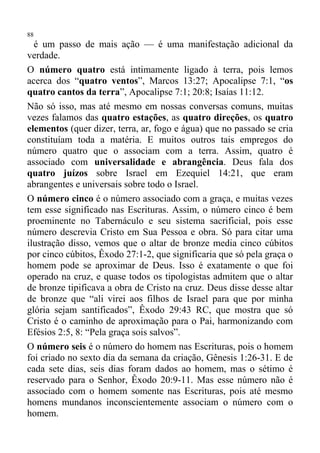 88
  é um passo de mais ação — é uma manifestação adicional da
verdade.
O número quatro está intimamente ligado à terra, pois lemos
acerca dos “quatro ventos”, Marcos 13:27; Apocalipse 7:1, “os
quatro cantos da terra”, Apocalipse 7:1; 20:8; Isaías 11:12.
Não só isso, mas até mesmo em nossas conversas comuns, muitas
vezes falamos das quatro estações, as quatro direções, os quatro
elementos (quer dizer, terra, ar, fogo e água) que no passado se cria
constituíam toda a matéria. E muitos outros tais empregos do
número quatro que o associam com a terra. Assim, quatro é
associado com universalidade e abrangência. Deus fala dos
quatro juízos sobre Israel em Ezequiel 14:21, que eram
abrangentes e universais sobre todo o Israel.
O número cinco é o número associado com a graça, e muitas vezes
tem esse significado nas Escrituras. Assim, o número cinco é bem
proeminente no Tabernáculo e seu sistema sacrificial, pois esse
número descrevia Cristo em Sua Pessoa e obra. Só para citar uma
ilustração disso, vemos que o altar de bronze media cinco cúbitos
por cinco cúbitos, Êxodo 27:1-2, que significaria que só pela graça o
homem pode se aproximar de Deus. Isso é exatamente o que foi
operado na cruz, e quase todos os tipologistas admitem que o altar
de bronze tipificava a obra de Cristo na cruz. Deus disse desse altar
de bronze que “ali virei aos filhos de Israel para que por minha
glória sejam santificados”, Êxodo 29:43 RC, que mostra que só
Cristo é o caminho de aproximação para o Pai, harmonizando com
Efésios 2:5, 8: “Pela graça sois salvos”.
O número seis é o número do homem nas Escrituras, pois o homem
foi criado no sexto dia da semana da criação, Gênesis 1:26-31. E de
cada sete dias, seis dias foram dados ao homem, mas o sétimo é
reservado para o Senhor, Êxodo 20:9-11. Mas esse número não é
associado com o homem somente nas Escrituras, pois até mesmo
homens mundanos inconscientemente associam o número com o
homem.
 