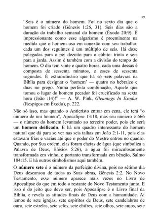 89
     “Seis é o número do homem. Foi no sexto dia que o
     homem foi criado (Gênesis 1:26, 31). Seis dias são a
     duração do trabalho semanal do homem (Êxodo 20:9). É
     impressionante como esse algarismo é proeminente na
     medida que o homem usa em conexão com seu trabalho:
     cada um dos seguintes é um múltiplo de seis. Há doze
     polegadas para o pé: dezoito para o cúbito: trinta e seis
     para a jarda. Assim é também com a divisão do tempo do
     homem. O dia tem vinte e quatro horas, cada uma dessas é
     composta de sessenta minutos, e esses de sessenta
     segundos. É extraordinário que há só seis palavras na
     Bíblia para designar o ‘homem’ — quatro no hebraico e
     duas no grego. Numa perfeita combinação, Aquele que
     tomou o lugar do homem pecador foi crucificado na sexta
     hora (João :14)!” — A. W. Pink, Gleanings In Exodus
     (Respigos em Êxodo), p. 222.
Não só isso, mas quando o Anticristo entrar em cena, ele terá “o
número de um homem”, Apocalipse 13:18, mas seu número é 666
— o número do homem levantado ao terceiro poder, pois ele será
um homem deificado. E há um quadro interessante do homem
natural que dá para se ver nas seis talhas em João 2:1-11, pois elas
estavam frias e vazias até que o poder do Mestre entrou no quadro.
Quando, por Sua ordem, elas foram cheias de água (que simboliza a
Palavra de Deus, Efésios 5:26), a água foi miraculosamente
transformada em vinho, e portanto transformada em bênção, Salmo
104:15. E há outros simbolismos aqui também.
O número sete é o número da perfeição divina, pois no sétimo dia
Deus descansou de todas as Suas obras, Gênesis 2:2. No Novo
Testamento, esse número aparece mais vezes no Livro de
Apocalipse do que em todo o restante do Novo Testamento junto. E
isso é do jeito que deve ser, pois Apocalipse é o Livro final da
Bíblia, e revela as atitudes finais de Deus com a humanidade. Aí
lemos de sete igrejas, sete espíritos de Deus, sete candelabros de
ouro, sete estrelas, sete selos, sete chifres, sete olhos, sete anjos, sete
 