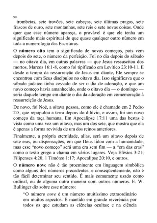 90
  trombetas, sete trovões, sete cabeças, sete últimas pragas, sete
frascos de ouro, sete montanhas, sete reis e sete novas coisas. Onde
quer que esse número apareça, o provável é que ele tenha um
significado mais espiritual do que quase qualquer outro número em
toda a numerologia das Escrituras.
O número oito tem o significado de novos começos, pois vem
depois do sete, o número da perfeição. Foi no dia depois do sábado
— no oitavo dia, em outras palavras — que Jesus ressuscitou dos
mortos, Marcos 16:1-8, como foi tipificado em Levítico 23:10-11. E
desde o tempo da ressurreição de Jesus em diante, Ele sempre se
encontrou com Seus discípulos no oitavo dia. Isso significava que o
sábado judaico tinha cessado de ser o dia de adoração, e que um
novo começo havia amanhecido, onde o oitavo dia — o domingo —
seria daquele tempo em diante o dia da adoração em comemoração à
ressurreição de Jesus.
De novo, foi Noé, a oitava pessoa, como ele é chamado em 2 Pedro
2:5, que repopulou a terra depois do dilúvio, e assim, foi um novo
começo da raça humana. Em Apocalipse 17:11 uma das bestas é
vista como uma vez um oitavo, mas um dos sete, que mostra que ela
é apenas a forma revivida de um dos reinos anteriores.
Finalmente, a própria eternidade, alias, será um oitavo depois de
sete eras, ou dispensações, em que Deus lidou com a humanidade,
mas esse “novo começo” será uma era sem fim — a “era das eras”
como o texto grego a chama em vários lugares. Veja Efésios 3:21;
Filipenses 4:20; 1 Timóteo 1:17; Apocalipse 20:10, e outros.
O número nove não é tão proeminente em linguagem simbólica
como alguns dos números precedentes, e conseqüentemente, não é
tão fácil determinar seu sentido. É mais comumente usado como
ordinal, ou de alguma outra maneira com outros números. E. W.
Bullinger diz sobre esse número:
      “O número nove é um número muitíssimo extraordinário
      em muitos aspectos. É mantido em grande reverência por
      todos os que estudam as ciências ocultas; e na ciência
 