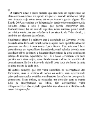 92
  O número onze é outro número que não tem um significado tão
claro como os outros, mas pode ser que seu sentido simbólico esteja
nos números cuja soma some até onze, como sugerem alguns. Em
Êxodo 26:9, as cortinas do Tabernáculo, sendo onze em número, são
juntadas cinco e seis à peça, que parece comprovar isso.
Evidentemente, há um sentido espiritual nesse número, pois é usado
em vários contextos em referência à construção do Tabernáculo, e
também em algumas das ofertas.
Finalmente, doze é o número que é associado ao Governo Divino,
havendo doze tribos de Israel, sobre as quais doze apóstolos deverão
governar em doze tronos numa época futura. Esse número é bem
proeminente em Apocalipse, havendo doze mil selados de cada uma
das doze tribos de Israel, e havendo doze coroas de doze estrelas na
cabeça da mulher, Apocalipse 12:1. E a Nova Jerusalém tem doze
portões com doze anjos, doze fundamentos e doze mil estádios de
comprimento. Então a árvore da vida dá doze tipos de frutos durante
os doze meses de cada ano.
Há outros números que têm valor simbólico na interpretação das
Escrituras, mas o sentido de todos os outros será determinado
principalmente pelos sentidos combinados dos números dos que são
compostos. Essas coisas, se estudadas em conexão com as outras
Leis de Interpretação da Bíblia, têm considerável valor
interpretativo, e não se pode ignorá-las sem diminuir a eficiência da
nossa interpretação.
 