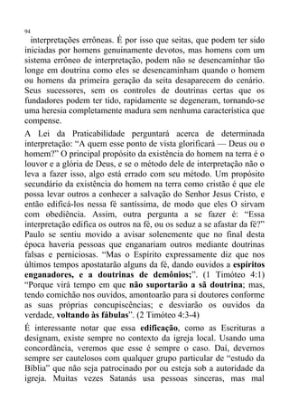 94
  interpretações errôneas. É por isso que seitas, que podem ter sido
iniciadas por homens genuinamente devotos, mas homens com um
sistema errôneo de interpretação, podem não se desencaminhar tão
longe em doutrina como eles se desencaminham quando o homem
ou homens da primeira geração da seita desaparecem do cenário.
Seus sucessores, sem os controles de doutrinas certas que os
fundadores podem ter tido, rapidamente se degeneram, tornando-se
uma heresia completamente madura sem nenhuma característica que
compense.
A Lei da Praticabilidade perguntará acerca de determinada
interpretação: “A quem esse ponto de vista glorificará — Deus ou o
homem?” O principal propósito da existência do homem na terra é o
louvor e a glória de Deus, e se o método dele de interpretação não o
leva a fazer isso, algo está errado com seu método. Um propósito
secundário da existência do homem na terra como cristão é que ele
possa levar outros a conhecer a salvação do Senhor Jesus Cristo, e
então edificá-los nessa fé santíssima, de modo que eles O sirvam
com obediência. Assim, outra pergunta a se fazer é: “Essa
interpretação edifica os outros na fé, ou os seduz a se afastar da fé?”
Paulo se sentiu movido a avisar solenemente que no final desta
época haveria pessoas que enganariam outros mediante doutrinas
falsas e perniciosas. “Mas o Espírito expressamente diz que nos
últimos tempos apostatarão alguns da fé, dando ouvidos a espíritos
enganadores, e a doutrinas de demônios;”. (1 Timóteo 4:1)
“Porque virá tempo em que não suportarão a sã doutrina; mas,
tendo comichão nos ouvidos, amontoarão para si doutores conforme
as suas próprias concupiscências; e desviarão os ouvidos da
verdade, voltando às fábulas”. (2 Timóteo 4:3-4)
É interessante notar que essa edificação, como as Escrituras a
designam, existe sempre no contexto da igreja local. Usando uma
concordância, veremos que esse é sempre o caso. Daí, devemos
sempre ser cautelosos com qualquer grupo particular de “estudo da
Bíblia” que não seja patrocinado por ou esteja sob a autoridade da
igreja. Muitas vezes Satanás usa pessoas sinceras, mas mal
 