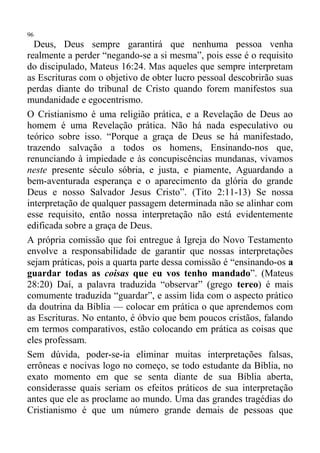 96
  Deus, Deus sempre garantirá que nenhuma pessoa venha
realmente a perder “negando-se a si mesma”, pois esse é o requisito
do discipulado, Mateus 16:24. Mas aqueles que sempre interpretam
as Escrituras com o objetivo de obter lucro pessoal descobrirão suas
perdas diante do tribunal de Cristo quando forem manifestos sua
mundanidade e egocentrismo.
O Cristianismo é uma religião prática, e a Revelação de Deus ao
homem é uma Revelação prática. Não há nada especulativo ou
teórico sobre isso. “Porque a graça de Deus se há manifestado,
trazendo salvação a todos os homens, Ensinando-nos que,
renunciando à impiedade e às concupiscências mundanas, vivamos
neste presente século sóbria, e justa, e piamente, Aguardando a
bem-aventurada esperança e o aparecimento da glória do grande
Deus e nosso Salvador Jesus Cristo”. (Tito 2:11-13) Se nossa
interpretação de qualquer passagem determinada não se alinhar com
esse requisito, então nossa interpretação não está evidentemente
edificada sobre a graça de Deus.
A própria comissão que foi entregue à Igreja do Novo Testamento
envolve a responsabilidade de garantir que nossas interpretações
sejam práticas, pois a quarta parte dessa comissão é “ensinando-os a
guardar todas as coisas que eu vos tenho mandado”. (Mateus
28:20) Daí, a palavra traduzida “observar” (grego tereo) é mais
comumente traduzida “guardar”, e assim lida com o aspecto prático
da doutrina da Bíblia — colocar em prática o que aprendemos com
as Escrituras. No entanto, é óbvio que bem poucos cristãos, falando
em termos comparativos, estão colocando em prática as coisas que
eles professam.
Sem dúvida, poder-se-ia eliminar muitas interpretações falsas,
errôneas e nocivas logo no começo, se todo estudante da Bíblia, no
exato momento em que se senta diante de sua Bíblia aberta,
considerasse quais seriam os efeitos práticos de sua interpretação
antes que ele as proclame ao mundo. Uma das grandes tragédias do
Cristianismo é que um número grande demais de pessoas que
 