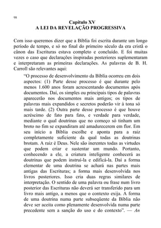 98
                      Capítulo XV
          A LEI DA REVELAÇÃO PROGRESSIVA

Com isso queremos dizer que a Bíblia foi escrita durante um longo
período de tempo, e só no final do primeiro século da era cristã o
cânon das Escrituras estava completo e concluído. E foi muitas
vezes o caso que declarações inspiradas posteriores suplementaram
e interpretaram as primeiras declarações. As palavras de B. H.
Carroll são relevantes aqui:
     “O processo de desenvolvimento da Bíblia ocorreu em dois
     aspectos: (1) Parte desse processo é que durante pelo
     menos 1.600 anos foram acrescentando documentos após
     documentos. Daí, os simples ou principais tipos de palavras
     aparecerão nos documentos mais antigos; os tipos de
     palavras mais expandidos e secretos poderão vir à tona só
     mais tarde. (2) Outra parte desse processo é que houve
     acréscimo de fato para fato, e verdade para verdade,
     mediante o qual doutrinas que no começo só tinham um
     broto no fim se expandiram até amadurecerem em flor. Em
     seu início a Bíblia escolhe e aponta para a raiz
     completamente suficiente da qual todas as doutrinas
     brotam. A raiz é Deus. Nele são inerentes todas as virtudes
     que podem criar e sustentar um mundo. Portanto,
     conhecendo a ele, a criatura inteligente conhecerá as
     doutrinas que podem instruí-la e edificá-la. Daí a forma
     elementar de uma doutrina se achará nas partes mais
     antigas das Escrituras; a forma mais desenvolvida nos
     livros posteriores. Isso cria duas regras similares de
     interpretação. O sentido de uma palavra ou frase num livro
     posterior das Escrituras não deverá ser transferido para um
     livro mais antigo, a menos que o contexto exija. A forma
     de uma doutrina numa parte subseqüente da Bíblia não
     deve ser aceita como plenamente desenvolvida numa parte
     precedente sem a sanção do uso e do contexto”. — An
 