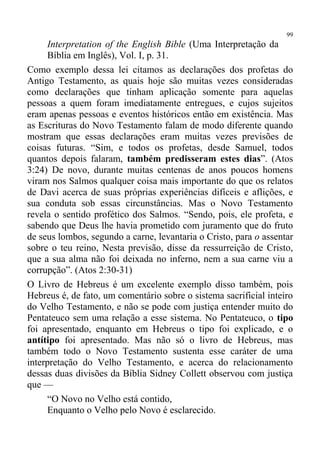 99
     Interpretation of the English Bible (Uma Interpretação da
     Bíblia em Inglês), Vol. I, p. 31.
Como exemplo dessa lei citamos as declarações dos profetas do
Antigo Testamento, as quais hoje são muitas vezes consideradas
como declarações que tinham aplicação somente para aquelas
pessoas a quem foram imediatamente entregues, e cujos sujeitos
eram apenas pessoas e eventos históricos então em existência. Mas
as Escrituras do Novo Testamento falam de modo diferente quando
mostram que essas declarações eram muitas vezes previsões de
coisas futuras. “Sim, e todos os profetas, desde Samuel, todos
quantos depois falaram, também predisseram estes dias”. (Atos
3:24) De novo, durante muitas centenas de anos poucos homens
viram nos Salmos qualquer coisa mais importante do que os relatos
de Davi acerca de suas próprias experiências difíceis e aflições, e
sua conduta sob essas circunstâncias. Mas o Novo Testamento
revela o sentido profético dos Salmos. “Sendo, pois, ele profeta, e
sabendo que Deus lhe havia prometido com juramento que do fruto
de seus lombos, segundo a carne, levantaria o Cristo, para o assentar
sobre o teu reino, Nesta previsão, disse da ressurreição de Cristo,
que a sua alma não foi deixada no inferno, nem a sua carne viu a
corrupção”. (Atos 2:30-31)
O Livro de Hebreus é um excelente exemplo disso também, pois
Hebreus é, de fato, um comentário sobre o sistema sacrificial inteiro
do Velho Testamento, e não se pode com justiça entender muito do
Pentateuco sem uma relação a esse sistema. No Pentateuco, o tipo
foi apresentado, enquanto em Hebreus o tipo foi explicado, e o
antítipo foi apresentado. Mas não só o livro de Hebreus, mas
também todo o Novo Testamento sustenta esse caráter de uma
interpretação do Velho Testamento, e acerca do relacionamento
dessas duas divisões da Bíblia Sidney Collett observou com justiça
que —
     “O Novo no Velho está contido,
     Enquanto o Velho pelo Novo é esclarecido.
 