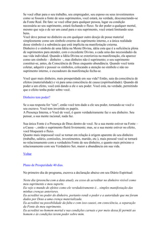 Se você olhar para o seu trabalho, seu empregador, seu esposo ou seus investimentos
como se fossem a fonte de seus suprimentos, você estará, na verdade, desconectando-se
da Fonte Real. De fato: se você olhar para qualquer pessoa, lugar ou condição
necessária ao seu suprimento, estará fechando o fluxo. Se der poder a qualquer mortal,
mesmo que seja o de ser um canal para o seu suprimento, você estará limitando seus
bens.
Você deve pensar no dinheiro ou em qualquer outro desejo de posse material
simplesmente como um símbolo externo do suprimento interno, e a única realidade
desse símbolo é a substância que está implícita na manifestação externa.
Dinheiro é o símbolo de uma Idéia na Mente Divina, idéia esta que é a suficiência plena
de suprimentos para atender, com o excedente Divino, a cada uma das necessidades da
sua vida individual. Quando a Idéia Divina se exterioriza na manifestação, ela aparece
como um símbolo – dinheiro –, mas dinheiro não é suprimento; o seu suprimento
constitui-se, antes, da Consciência de Deus enquanto abundância. Quando você tenta
coletar, adquirir e possuir os símbolos, colocando a atenção no símbolo e não no
suprimento interno, o escoadouro da manifestação fecha-se.

Você quer mais dinheiro, mais prosperidade em sua vida? Então, saia da consciência de
efeitos (materialidade) e vá para uma consciência de causa (espiritualidade). Quando dá
poder a um efeito, você está dando a ele o seu poder. Você está, na verdade, permitindo
que o efeito tenha poder sobre você.

Dinheiro tem poder?

Se a sua resposta for “sim”, então você tem dado a ele seu poder, tornando-se você o
seu escravo. Você tem invertido os papéis.
A Presença Interna, o Você de você, é quem verdadeiramente faz o seu dinheiro. Seu
pensar, a sua mente racional, nada faz.

Sua única Fonte é a Presença de Deus dentro de você. Se a sua mente estiver na Fonte –
a Causa –, então o suprimento fluirá livremente; mas, se a sua mente estiver no efeito,
você bloqueará o fluxo.
Quanto mais impessoal você se tornar em relação à origem aparente do seu dinheiro
(trabalho, salário, comissões, investimentos, marido, etc.), mais pessoal você se tornará
no relacionamento com a verdadeira Fonte de seu dinheiro, e quanto mais próximo o
relacionamento com seu Verdadeiro Ser, maior a abundância em sua vida.

Voltar


Plano de Prosperidade 40 dias.

No primeiro dia do programa, escreva a declaração abaixo em seu Diário Espiritual:

Neste dia (preencha com a data atual), eu cesso de acreditar no dinheiro visível como
meu suprimento e meu suporte.
Eu vejo o mundo de efeitos como ele verdadeiramente é... simples manifestação das
minhas crenças anteriores.
Eu acreditei no poder do dinheiro, portanto rendi o poder e a autoridade que me foram
dados por Deus a uma crença materializada.
Eu acreditei na possibilidade da falta e com isso causei, em consciência, a separação
da Fonte do meu suprimento.
Eu acreditei no homem mortal e nas condições carnais e por meio dessa fé permiti ao
homem e às condições terem poder sobre mim.
 