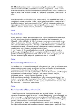 10 – Mantenho a minha mente e pensamentos desligados deste mundo e concentro
inteiramente Deus em Mim, como a Causa da minha prosperidade. Admito a Divina
Presença como a única atividade em meus negócios financeiros e como a substância de
todas as coisas visíveis. Ponho minha fé no Princípio da Abundância em ação dentro de
mim.


Lembre-se sempre que seus desejos são, primeiramente, executados na consciência e,
então, manifestam-se no mundo exterior com vestes de materialidade. O segredo é ser
agradecido enquanto seu bem continua invisível! Você não pode esperar até que sua
riqueza possua forma material para expressar gratidão, pois se assim o fizer você estará
adiando o processo inteiro, ou talvez, cancelando-o completamente.

Voltar

Oração do Perdão

Eu me perdôo por abrigar pensamentos negativos, destrutivos sobre mim mesmo e os
demais. Total e livremente perdôo a todos e sinceramente desejo-lhes saúde, paz,
felicidade e todas as bênçãos da vida. Sempre que penso numa pessoa que não gosto,
afirmo imediatamente: “Perdôo-o. Que Deus o abençoe!”. Sei quando perdoei se não
sinto qualquer restrição à pessoa. A Presença Curadora Infinita e o rio de Paz de Deus
fluem através de mim. Sei com certeza que o amor divino satura todo meu ser e que o
Amor de Deus dissolve tudo o que é diferente desse amor.
A Luz Curadora de Deus está focalizada no ponto de minha mente onde reside o
problema, que se despedaça, abrindo espaço para que o Espírito Santo (o espírito de
plenitude) sature cada pensamento e cada célula de meu corpo. Dou graças pela cura
que está ocorrendo agora, porque sei que toda cura vem do Altíssimo.

Voltar

Meditação diária para ter uma vida rica.

Sei que Deus está me tornando próspero de todas as maneiras. Estou levando agora uma
vida abundante em tudo, porque acredito em um Deus de abundância. Sou suprido de
tudo que contribui para minha beleza, bem-estar, progresso e paz.
Provo diariamente os frutos do Espírito de Deus em mim. Aceito minha felicidade agora
e caminho à luz da certeza de que tudo que é bom é meu. Sinto-me tranqüilo,
equilibrado, sereno e calmo. Sou uno com a fonte da vida.
Todas as minhas necessidades são atendidas em todos os momentos do tempo e em
todos os pontos do espaço. Trago agora todos os “cálices vazios” para o Pai Interior. A
generosidade de Deus se manifesta em todos os aspectos de minha vida. “Tudo o que o
Pai tem é meu”. E rejubilo-me por assim ser.

Voltar

Meditação com Prece Eficaz por Prosperidade

“Então farás prosperar o teu caminho e serás bem sucedido” (Josué 1:8). Neste
momento, forneço um modelo de sucesso e prosperidade à mente mais profunda que em
mim existe, e que é a lei. Neste momento, sou uno com a Fonte Infinita da provisão de
tudo. Escuto em mim a Voz baixa, tranqüila, de Deus. Essa Voz Interior orienta, guia e
governa todos meus atos. Sou uno com a Abundância de Deus.
Sei e acredito que há novas e melhores maneiras de conduzir meus negócios. A
Inteligência Infinita me revela as melhores maneiras. Meu negócio é negócio de Deus.
 