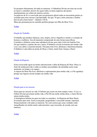 Eu prospero diariamente, de todas as maneiras. A Sabedoria Divina em mim me revela
os meios e caminhos através dos quais todos os meus negócios são postos
imediatamente em ordem de maneira correta.
As palavras de fé e a convicção que ora pronuncio abrem todas as necessárias portas ou
avenidas para meu sucesso e prosperidade. Sei que “O que a mim concerne o Senhor
(lei) levará a bom termo” - (Salmos 138:8).
Meus pés permanecem no caminho perfeito porque sou filho do Deus Vivo.

Voltar


Oração do Trabalho

O trabalho que produzo abençoa, cura, inspira, eleva e dignifica a mente e o coração de
homens e mulheres. Sou divinamente compensado de uma forma maravilhosa.
Considero o dinheiro como uma substância divina, pois tudo é feito do Espírito Uno.
Sei que matéria e espírito são um e único. O dinheiro circula livremente por minha vida
e eu o uso sábia e construtivamente. Flui para mim livre, deleitosa e interminavelmente.
O dinheiro é uma idéia na mente de Deus e é bom, muito bom. Graças a Deus!

Voltar


Oração da Riqueza.

Estou escrevendo agora na mente subconsciente a idéia da Riqueza de Deus. Deus é a
fonte de minha provisão e todas as minhas necessidades são atendidas neste exato
momento, no tempo e no espaço.
A riqueza de Deus flui livre, deleitosa e copiosamente para minha vida, e a Ele agradeço
porque sua riqueza circula sempre em minha vida.

Voltar



Oração para se ter sucesso.

Nasci para ter sucesso na vida. O Infinito que existe em mim sempre vence. A Lei e a
Ordem Divinas governam minha vida, a Paz Divina enche minha alma, o Amor Divino
satura minha mente.
A Inteligência Infinita me guia em todos os caminhos. As Riquezas de Deus fluem
livremente para mim. Estou avançando, progredindo e crescendo mental, espiritual,
financeiramente e de todas as maneiras. Sei com certeza que essas verdades estão
mergulhando em minha mente subconsciente e que crescerão, de acordo com sua
natureza.


Voltar
 