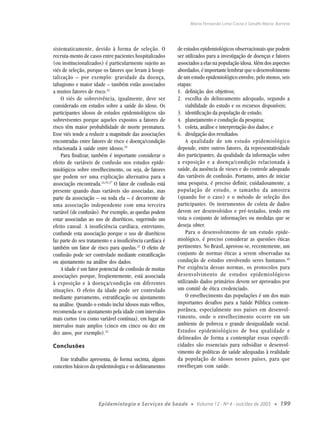 Maria Fernanda Lima-Costa e Sandhi Maria Barreto




sistematicamente, devido à forma de seleção. O             de estudos epidemiológicos observacionais que podem
recruta-mento de casos entre pacientes hospitalizados      ser utilizados para a investigação de doenças e fatores
(ou institucionalizados) é particularmente sujeito ao      associados a elas na população idosa. Além dos aspectos
viés de seleção, porque os fatores que levam à hospi-      abordados, é importante lembrar que o desenvolvimento
talização – por exemplo: gravidade da doença,              de um estudo epidemiológico envolve, pelo menos, seis
tabagismo e maior idade – também estão associados          etapas:
a muitos fatores de risco.22                               1. definição dos objetivos;
    O viés de sobrevivência, igualmente, deve ser          2. escolha do delineamento adequado, segundo a
considerado em estudos sobre a saúde do idoso. Os               viabilidade do estudo e os recursos disponíveis;
participantes idosos de estudos epidemiológicos são        3. identificação da população de estudo;
sobreviventes porque aqueles expostos a fatores de         4. planejamento e condução da pesquisa;
risco têm maior probabilidade de morte prematura.          5. coleta, análise e interpretação dos dados; e
Esse viés tende a reduzir a magnitude das associações      6. divulgação dos resultados.
encontradas entre fatores de risco e doença/condição            A qualidade de um estudo epidemiológico
relacionada à saúde entre idosos.19                        depende, entre outros fatores, da representatividade
    Para finalizar, também é importante considerar o       dos participantes, da qualidade da informação sobre
efeito de variáveis de confusão nos estudos epide-         a exposição e a doença/condição relacionada à
miológicos sobre envelhecimento, ou seja, de fatores       saúde, da ausência de vieses e do controle adequado
que podem ser uma explicação alternativa para a            das variáveis de confusão. Portanto, antes de iniciar
associação encontrada.24,35,37 O fator de confusão está    uma pesquisa, é preciso definir, cuidadosamente, a
presente quando duas variáveis são associadas, mas         população de estudo, o tamanho da amostra
parte da associação – ou toda ela – é decorrente de        (quando for o caso) e o método de seleção dos
uma associação independente com uma terceira               participantes. Os instrumentos de coleta de dados
variável (de confusão). Por exemplo, as quedas podem       devem ser desenvolvidos e pré-testados, tendo em
estar associadas ao uso de diuréticos, sugerindo um        vista o conjunto de informações ou medidas que se
efeito causal. A insuficiência cardíaca, entretanto,       deseja obter.
confunde esta associação porque o uso de diuréticos             Para o desenvolvimento de um estudo epide-
faz parte do seu tratamento e a insuficiência cardíaca é   miológico, é preciso considerar as questões éticas
também um fator de risco para quedas.22 O efeito de        pertinentes. No Brasil, aprovou-se, recentemente, um
confusão pode ser controlado mediante estratificação       conjunto de normas éticas a serem observadas na
ou ajustamento na análise dos dados.                       condução de estudos envolvendo seres humanos.49
    A idade é um fator potencial de confusão de muitas     Por exigência dessas normas, os protocolos para
associações porque, freqüentemente, está associada         desenvolvimento de estudos epidemiológicos
à exposição e à doença/condição em diferentes              utilizando dados primários devem ser aprovados por
situações. O efeito da idade pode ser controlado           um comitê de ética credenciado.
mediante pareamento, estratificação ou ajustamento              O envelhecimento das populações é um dos mais
na análise. Quando o estudo inclui idosos mais velhos,     importantes desafios para a Saúde Pública contem-
recomenda-se o ajustamento pela idade com intervalos       porânea, especialmente nos países em desenvol-
mais curtos (ou como variável contínua), em lugar de       vimento, onde o envelhecimento ocorre em um
intervalos mais amplos (cinco em cinco ou dez em           ambiente de pobreza e grande desigualdade social.
dez anos, por exemplo).22                                  Estudos epidemiológicos de boa qualidade e
                                                           delineados de forma a contemplar essas especifi-
Conclusões                                                 cidades são essenciais para subsidiar o desenvol-
                                                           vimento de políticas de saúde adequadas à realidade
   Este trabalho apresenta, de forma sucinta, alguns       da população de idosos nesses países, para que
conceitos básicos da epidemiologia e os delineamentos      envelheçam com saúde.




                      Epidemiologia e Serviços de Saúde          ●   Volume 12 - Nº 4 - out/dez de 2003   ●   199
 