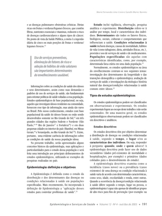 Maria Fernanda Lima-Costa e Sandhi Maria Barreto




e as doenças pulmonares obstrutivas crônicas. Dietas              Estudo inclui vigilância, observação, pesquisa
ricas em frutas e verduras/legumes frescos, que contêm        analítica e experimento. Distribuição refere-se à
fibras, nutrientes essenciais e vitaminas, reduzem o risco    análise por tempo, local e características dos indiví-
de doenças cardiovasculares e alguns tipos de câncer.         duos. Determinantes são todos os fatores físicos,
Do ponto de vista da Saúde Pública, a meta é a ingestão       biológicos, sociais, culturais e comportamentais que
diária de cinco ou mais porções de frutas e verduras/         influenciam a saúde. Condições relacionadas à
legumes frescos.12                                            saúde incluem doenças, causas de mortalidade, hábitos
                                                              de vida (como tabagismo, dieta, atividades físicas, etc.),
                                                              provisão e uso de serviços de saúde e de medicamentos.
       Uso de serviços preventivos,                           Populações especificadas são aquelas com
                                                              características identificadas, como, por exemplo,
       eliminação de fatores de risco e                       determinada faixa etária em uma dada população.21
       adoção de hábitos de vida salutares                        Normalmente, os estudos epidemiológicos na área
       são importantes determinantes                          do envelhecimento centram-se nos seguintes temas:
       do envelhecimento saudável.                            investigação dos determinantes da longevidade e das
                                                              transições demográfica e epidemiológica; avaliação de
                                                              serviços de saúde; e investigações da etiologia e história
     Informações sobre as condições de saúde dos idosos       natural das doenças/condições relacionadas à saúde
e seus determinantes, assim como suas demandas e              comuns entre idosos.22
padrões de uso de serviços de saúde, são fundamentais
para orientar políticas de saúde voltadas a essa população.   Tipos de estudos epidemiológicos
Estudos epidemiológicos de base populacional, ou seja,
                                                                  Os estudos epidemiológicos podem ser classificados
aqueles que investigam idosos residentes na comunidade,
                                                              em observacionais e experimentais. Os estudos
fornecem esse tipo de informação, mas ainda são raros
                                                              experimentais fogem ao escopo deste trabalho e não serão
no Brasil. Pelo nosso conhecimento, estudos com base
                                                              comentados. De uma maneira geral, os estudos
populacional da saúde do idosos foram ou estão sendo
                                                              epidemiológicos observacionais podem ser classificados
desenvolvidos somente no Rio Grande do Sul,13 em três
                                                              em descritivos e analíticos.
grandes cidades das regiões Sudeste e Nordeste (São
Paulo,14-16 Rio de Janeiro17 e Fortaleza18) e em duas
                                                                 Estudos descritivos
pequenas cidades no interior do país (Bambuí, em Minas
Gerais;19 e Veranópolis, no Rio Grande do Sul 20). Existe,        Os estudos descritivos têm por objetivo determinar
portanto, uma evidente carência de informações sobre          a distribuição de doenças ou condições relacionadas
as condições de saúde da nossa população idosa.               à saúde, segundo o tempo, o lugar e/ou as
     No presente trabalho, serão apresentados alguns          características dos indivíduos. Ou seja, responder
conceitos básicos da epidemiologia, suas aplicações e         à pergunta: quando, onde e quem adoece? A
particularidades para o estudo dessa população e será         epidemiologia descritiva pode fazer uso de dados
feita uma introdução aos principais delineamentos de          secundários (dados pré-existentes de mortalidade e
estudos epidemiológicos, utilizando-se exemplos de            hospitalizações, por exemplo) e primários (dados
pesquisas realizadas no país.                                 coletados para o desenvolvimento do estudo).
                                                                  A epidemiologia descritiva examina como a
Epidemiologia: definição e objetivos                          incidência (casos novos) ou a prevalência (casos
                                                              existentes) de uma doença ou condição relacionada à
    A Epidemiologia é definida como o estudo da               saúde varia de acordo com determinadas características,
distribuição e dos determinantes das doenças ou               como sexo, idade, escolaridade e renda, entre outras.
condições relacionadas à saúde em populações                  Quando a ocorrência da doença/condição relacionada
especificadas. Mais recentemente, foi incorporada à           à saúde difere segundo o tempo, lugar ou pessoa, o
definição de Epidemiologia a “aplicação desses                epidemiologista é capaz não apenas de identificar grupos
estudos para controlar problemas de saúde”.21                 de alto risco para fins de prevenção (por exemplo: na



                       Epidemiologia e Serviços de Saúde             ●   Volume 12 - Nº 4 - out/dez de 2003     ●   191
 