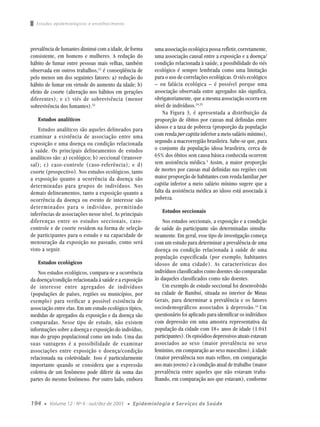Estudos epidemiológicos e envelhecimento




prevalência de fumantes diminui com a idade, de forma      uma associação ecológica possa refletir, corretamente,
consistente, em homens e mulheres. A redução do            uma associação causal entre a exposição e a doença/
hábito de fumar entre pessoas mais velhas, também          condição relacionada à saúde, a possibilidade do viés
observada em outros trabalhos,12 é conseqüência de         ecológico é sempre lembrada como uma limitação
pelo menos um dos seguintes fatores: a) redução do         para o uso de correlações ecológicas. O viés ecológico
hábito de fumar em virtude do aumento da idade; b)         – ou falácia ecológica – é possível porque uma
efeito de coorte (alteração nos hábitos em gerações        associação observada entre agregados não significa,
diferentes); e c) viés de sobrevivência (menor             obrigatoriamente, que a mesma associação ocorra em
sobrevivência dos fumantes).32                             nível de indivíduos.24,33
                                                               Na Figura 3, é apresentada a distribuição da
   Estudos analíticos                                      proporção de óbitos por causas mal definidas entre
    Estudos analíticos são aqueles delineados para         idosos e a taxa de pobreza (proporção da população
examinar a existência de associação entre uma              com renda per capita inferior a meio salário mínimo),
exposição e uma doença ou condição relacionada             segundo a macrorregião brasileira. Sabe-se que, para
à saúde. Os principais delineamentos de estudos            o conjunto da população idosa brasileira, cerca de
analíticos são: a) ecológico; b) seccional (transver-      65% dos óbitos sem causa básica conhecida ocorrem
sal); c) caso-controle (caso-referência); e d)             sem assistência médica.3 Assim, a maior proporção
coorte (prospectivo). Nos estudos ecológicos, tanto        de mortes por causas mal definidas nas regiões com
a exposição quanto a ocorrência da doença são              maior proporção de habitantes com renda familiar per
determinadas para grupos de indivíduos. Nos                capita inferior a meio salário mínimo sugere que a
demais delineamentos, tanto a exposição quanto a           falta da assistência médica ao idoso está associada à
ocorrência da doença ou evento de interesse são            pobreza.
determinados para o indivíduo, permitindo
                                                              Estudos seccionais
inferências de associações nesse nível. As principais
diferenças entre os estudos seccionais, caso-                  Nos estudos seccionais, a exposição e a condição
controle e de coorte residem na forma de seleção           de saúde do participante são determinadas simulta-
de participantes para o estudo e na capacidade de          neamente. Em geral, esse tipo de investigação começa
mensuração da exposição no passado, como será              com um estudo para determinar a prevalência de uma
visto a seguir.                                            doença ou condição relacionada à saúde de uma
                                                           população especificada (por exemplo, habitantes
   Estudos ecológicos                                      idosos de uma cidade). As características dos
    Nos estudos ecológicos, compara-se a ocorrência        indivíduos classificados como doentes são comparadas
da doença/condição relacionada à saúde e a exposição       às daqueles classificados como não doentes.
de interesse entre agregados de indivíduos                     Um exemplo de estudo seccional foi desenvolvido
(populações de países, regiões ou municípios, por          na cidade de Bambuí, situada no interior de Minas
exemplo) para verificar a possível existência de           Gerais, para determinar a prevalência e os fatores
associação entre elas. Em um estudo ecológico típico,      sociodemográficos associados à depressão. 34 Um
medidas de agregados da exposição e da doença são          questionário foi aplicado para identificar os indivíduos
comparadas. Nesse tipo de estudo, não existem              com depressão em uma amostra representativa da
informações sobre a doença e exposição do indivíduo,       população da cidade com 18+ anos de idade (1.041
mas do grupo populacional como um todo. Uma das            participantes). Os episódios depressivos atuais estavam
suas vantagens é a possibilidade de examinar               associados ao sexo (maior prevalência no sexo
associações entre exposição e doença/condição              feminino, em comparação ao sexo masculino), à idade
relacionada na coletividade. Isso é particularmente        (maior prevalência nos mais velhos, em comparação
importante quando se considera que a expressão             aos mais jovens) e à condição atual de trabalho (maior
coletiva de um fenômeno pode diferir da soma das           prevalência entre aqueles que não estavam traba-
partes do mesmo fenômeno. Por outro lado, embora           lhando, em comparação aos que estavam), conforme



194   ●   Volume 12 - Nº 4 - out/dez de 2003   ●   Epidemiologia e Serviços de Saúde
 