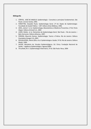 Bibliografia

    1. CÔRTES, JOSÉ DE ANGELIS. Epidemiologia – Conceitos e princípios fundamentais. São
       Paulo: Livraria Varela, 1993.
    2. FORATTINI, Oswaldo Paulo. Epidemiologia Geral. 2ª Ed. Depto de Epidemiologia:
       Faculdade de Saúde Pública – USP. Editora Artes Médicas, 1996.
    3. JEKEL, James F. et al. Epidemiologia, Bioestatística e Medicina Preventiva. 1ª Ed. Porto
       Alegre: Editora Artmed S.A., 2002
    4. LESER, Walter. et al. Elementos de Epidemiologia Geral. São Paulo – Rio de Janeiro –
       Belo Horizonte: Editora Atheneu, 1997.
    5. PEREIRA, Mauricío Gomes. Epidemiologia: Teoria e Prática. Rio de Janeiro: Editora
       Guanabara Koogan S.A.,2001.
    6. ROUQUAYROL, Maria Zélia. et al. Epidemiologia e Saúde. 5ª Ed. Rio de Janeiro: Editora
       Medsi, 1999.
    7. SAÚDE, Ministério da. Estudos Epidemiológicos. Ed. Única. Fundação Nacional da
       Saúde – Vigilância Epidemiológica. Agosto/2000
    8. Thrusfield, M. V. Epidemiologia Veterinária. 2ª Ed. São Paulo: Roca, 2004
 