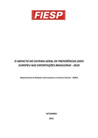O IMPACTO DO SISTEMA GERAL DE PREFERÊNCIAS (SGP)
   EUROPEU NAS EXPORTAÇÕES BRASILEIRAS - 2010



   Departamento de Relações Internacionais e Comércio Exterior - DEREX




                                 SETEMBRO

                                    2011
 