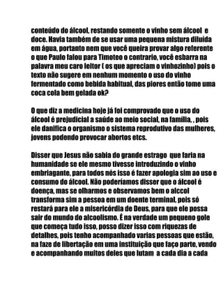 conteúdo do álcool, restando somente o vinho sem álcool e
doce. Havia também de se usar uma pequena mistura diluída
em água, portanto nem que você queira provar algo referente
o que Paulo falou para Timoteo o contrario, você esbarra na
palavra meu caro leitor ( os que apreciam o vinhozinho) pois o
texto não sugere em nenhum momento o uso do vinho
fermentado como bebida habitual, das piores então tome uma
coca cola bem gelada ok?
O que diz a medicina hoje já foi comprovado que o uso do
álcool é prejudicial a saúde ao meio social, na família, , pois
ele danifica o organismo o sistema reprodutivo das mulheres,
jovens podendo provocar abortos etcs.
Disser que Jesus não sabia do grande estrago que faria na
humanidade se ele mesmo tivesse introduzindo o vinho
embriagante, para todos nós isso é fazer apologia sim ao uso e
consumo do álcool. Não poderíamos disser que o álcool é
doença, mas se olharmos e observamos bem o alccol
transforma sim a pessoa em um doente terminal, pois só
restará para ele a misericórdia de Deus, para que ele possa
sair do mundo do alcoolismo. É na verdade um pequeno gole
que começa tudo isso, posso dizer isso com riquezas de
detalhes, pois tenho acompanhado varias pessoas que estão,
na faze de libertação em uma instituição que faço parte, vendo
e acompanhando muitos deles que lutam a cada dia a cada
 