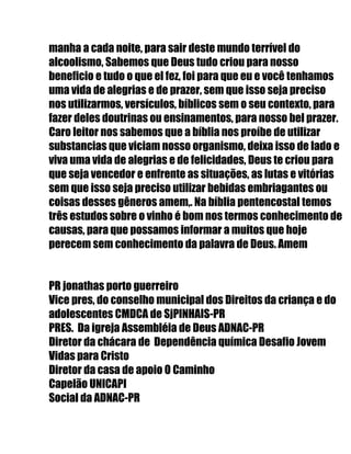 manha a cada noite, para sair deste mundo terrível do
alcoolismo, Sabemos que Deus tudo criou para nosso
beneficio e tudo o que el fez, foi para que eu e você tenhamos
uma vida de alegrias e de prazer, sem que isso seja preciso
nos utilizarmos, versículos, bíblicos sem o seu contexto, para
fazer deles doutrinas ou ensinamentos, para nosso bel prazer.
Caro leitor nos sabemos que a bíblia nos proíbe de utilizar
substancias que viciam nosso organismo, deixa isso de lado e
viva uma vida de alegrias e de felicidades, Deus te criou para
que seja vencedor e enfrente as situações, as lutas e vitórias
sem que isso seja preciso utilizar bebidas embriagantes ou
coisas desses gêneros amem,. Na bíblia pentencostal temos
três estudos sobre o vinho é bom nos termos conhecimento de
causas, para que possamos informar a muitos que hoje
perecem sem conhecimento da palavra de Deus. Amem
PR jonathas porto guerreiro
Vice pres, do conselho municipal dos Direitos da criança e do
adolescentes CMDCA de SjPINHAIS-PR
PRES. Da igreja Assembléia de Deus ADNAC-PR
Diretor da chácara de Dependência química Desafio Jovem
Vidas para Cristo
Diretor da casa de apoio O Caminho
Capelão UNICAPI
Social da ADNAC-PR
 