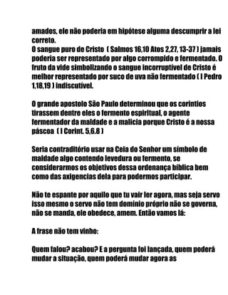 amados, ele não poderia em hipótese alguma descumprir a lei
correto.
O sangue puro de Cristo ( Salmos 16,10 Atos 2,27, 13-37 ) jamais
poderia ser representado por algo corrompido e fermentado. O
fruto da vide simbolizando o sangue incorruptível de Cristo é
melhor representado por suco de uva não fermentado ( I Pedro
1,18,19 ) indiscutível.
O grande apostolo São Paulo determinou que os corintios
tirassem dentre eles o fermento espiritual, o agente
fermentador da maldade e a malicia porque Cristo é a nossa
páscoa ( I Corint. 5,6.8 )
Seria contraditório usar na Ceia do Senhor um símbolo de
maldade algo contendo levedura ou fermento, se
considerarmos os objetivos dessa ordenança bíblica bem
como das axigencias dela para podermos participar.
Não te espante por aquilo que tu vair ler agora, mas seja servo
isso mesmo o servo não tem domínio próprio não se governa,
não se manda, ele obedece, amem. Então vamos lá:
A frase não tem vinho:
Quem falou? acabou? E a pergunta foi lançada, quem poderá
mudar a situação, quem poderá mudar agora as
 