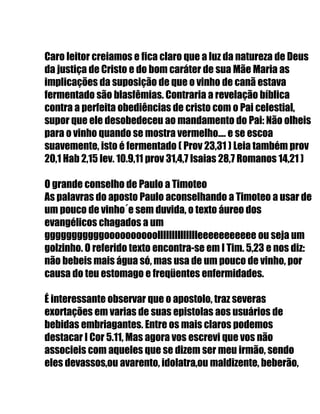Caro leitor creiamos e fica claro que a luz da natureza de Deus
da justiça de Cristo e do bom caráter de sua Mãe Maria as
implicações da suposição de que o vinho de canã estava
fermentado são blasfêmias. Contraria a revelação bíblica
contra a perfeita obediências de cristo com o Pai celestial,
supor que ele desobedeceu ao mandamento do Pai: Não olheis
para o vinho quando se mostra vermelho.... e se escoa
suavemente, isto é fermentado ( Prov 23,31 ) Leia também prov
20,1 Hab 2,15 lev. 10.9,11 prov 31,4,7 Isaias 28,7 Romanos 14,21 )
O grande conselho de Paulo a Timoteo
As palavras do aposto Paulo aconselhando a Timoteo a usar de
um pouco de vinho´e sem duvida, o texto áureo dos
evangélicos chagados a um
gggggggggggoooooooooolllllllllllllleeeeeeeeeee ou seja um
golzinho. O referido texto encontra-se em I Tim. 5,23 e nos diz:
não bebeis mais água só, mas usa de um pouco de vinho, por
causa do teu estomago e freqüentes enfermidades.
É interessante observar que o apostolo, traz severas
exortações em varias de suas epistolas aos usuários de
bebidas embriagantes. Entre os mais claros podemos
destacar I Cor 5.11, Mas agora vos escrevi que vos não
associeis com aqueles que se dizem ser meu irmão, sendo
eles devassos,ou avarento, idolatra,ou maldizente, beberão,
 