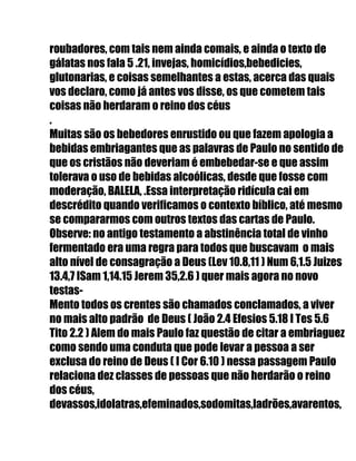 roubadores, com tais nem ainda comais, e ainda o texto de
gálatas nos fala 5 .21, invejas, homicídios,bebedicies,
glutonarias, e coisas semelhantes a estas, acerca das quais
vos declaro, como já antes vos disse, os que cometem tais
coisas não herdaram o reino dos céus
.
Muitas são os bebedores enrustido ou que fazem apologia a
bebidas embriagantes que as palavras de Paulo no sentido de
que os cristãos não deveriam é embebedar-se e que assim
tolerava o uso de bebidas alcoólicas, desde que fosse com
moderação, BALELA, .Essa interpretação ridícula cai em
descrédito quando verificamos o contexto bíblico, até mesmo
se compararmos com outros textos das cartas de Paulo.
Observe: no antigo testamento a abstinência total de vinho
fermentado era uma regra para todos que buscavam o mais
alto nível de consagração a Deus (Lev 10.8,11 ) Num 6,1.5 Juizes
13.4,7 ISam 1,14.15 Jerem 35,2.6 ) quer mais agora no novo
testas-
Mento todos os crentes são chamados conclamados, a viver
no mais alto padrão de Deus ( João 2.4 Efesios 5.18 I Tes 5.6
Tito 2.2 ) Alem do mais Paulo faz questão de citar a embriaguez
como sendo uma conduta que pode levar a pessoa a ser
exclusa do reino de Deus ( I Cor 6.10 ) nessa passagem Paulo
relaciona dez classes de pessoas que não herdarão o reino
dos céus,
devassos,idolatras,efeminados,sodomitas,ladrões,avarentos,
 