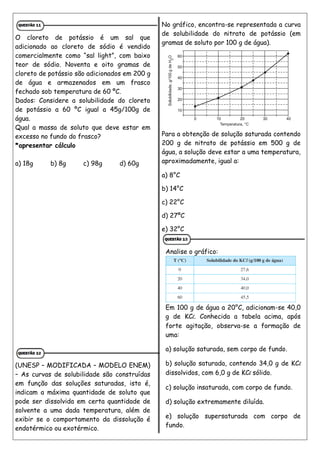 O cloreto de potássio é um sal que
adicionado ao cloreto de sódio é vendido
comercialmente como “sal light”, com baixo
teor de sódio. Noventa e oito gramas de
cloreto de potássio são adicionados em 200 g
de água e armazenados em um frasco
fechado sob temperatura de 60 ºC.
Dados: Considere a solubilidade do cloreto
de potássio a 60 ºC igual a 45g/100g de
água.
Qual a massa de soluto que deve estar em
excesso no fundo do frasco?
*apresentar cálculo
a) 18g b) 8g c) 98g d) 60g
(UNESP – MODIFICADA – MODELO ENEM)
– As curvas de solubilidade são construídas
em função das soluções saturadas, isto é,
indicam a máxima quantidade de soluto que
pode ser dissolvida em certa quantidade de
solvente a uma dada temperatura, além de
exibir se o comportamento da dissolução é
endotérmico ou exotérmico.
No gráfico, encontra-se representada a curva
de solubilidade do nitrato de potássio (em
gramas de soluto por 100 g de água).
Para a obtenção de solução saturada contendo
200 g de nitrato de potássio em 500 g de
água, a solução deve estar a uma temperatura,
aproximadamente, igual a:
a) 8°C
b) 14°C
c) 22°C
d) 27ºC
e) 32°C
Analise o gráfico:
Em 100 g de água a 20°C, adicionam-se 40,0
g de KCl. Conhecida a tabela acima, após
forte agitação, observa-se a formação de
uma:
a) solução saturada, sem corpo de fundo.
b) solução saturada, contendo 34,0 g de KCl
dissolvidos, com 6,0 g de KCl sólido.
c) solução insaturada, com corpo de fundo.
d) solução extremamente diluída.
e) solução supersaturada com corpo de
fundo.
 