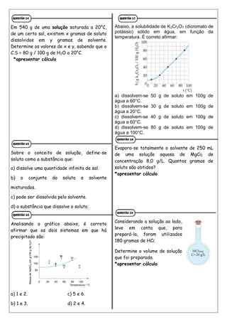 Em 540 g de uma solução saturada a 20°C,
de um certo sal, existem x gramas de soluto
dissolvidos em y gramas de solvente.
Determine os valores de x e y, sabendo que o
C.S = 80 g / 100 g de H2O a 20°C.
*apresentar cálculo
Sobre o conceito de solução, define-se
soluto como a substância que:
a) dissolve uma quantidade infinita de sal.
b) o conjunto do soluto e solvente
misturados.
c) pode ser dissolvida pelo solvente.
d) a substância que dissolve o soluto.
Analisando o gráfico abaixo, é correto
afirmar que os dois sistemas em que há
precipitado são:
a) 1 e 2. c) 5 e 6.
b) 1 e 3. d) 2 e 4.
Abaixo, a solubilidade de K2Cr2O7 (dicromato de
potássio) sólido em água, em função da
temperatura. É correto afirmar:
a) dissolvem-se 50 g de soluto em 100g de
água a 60°C.
b) dissolvem-se 30 g de soluto em 100g de
água a 20°C.
c) dissolvem-se 40 g de soluto em 100g de
água a 60°C.
d) dissolvem-se 80 g de soluto em 100g de
água a 100°C.
Evapora-se totalmente o solvente de 250 mL
de uma solução aquosa de MgCl2 de
concentração 8,0 g/L. Quantos gramas de
soluto são obtidos?
*apresentar cálculo
Considerando a solução ao lado,
leve em conta que, para
prepará-la, foram utilizados
180 gramas de HCl.
Determine o volume de solução
que foi preparada.
*apresentar cálculo
 